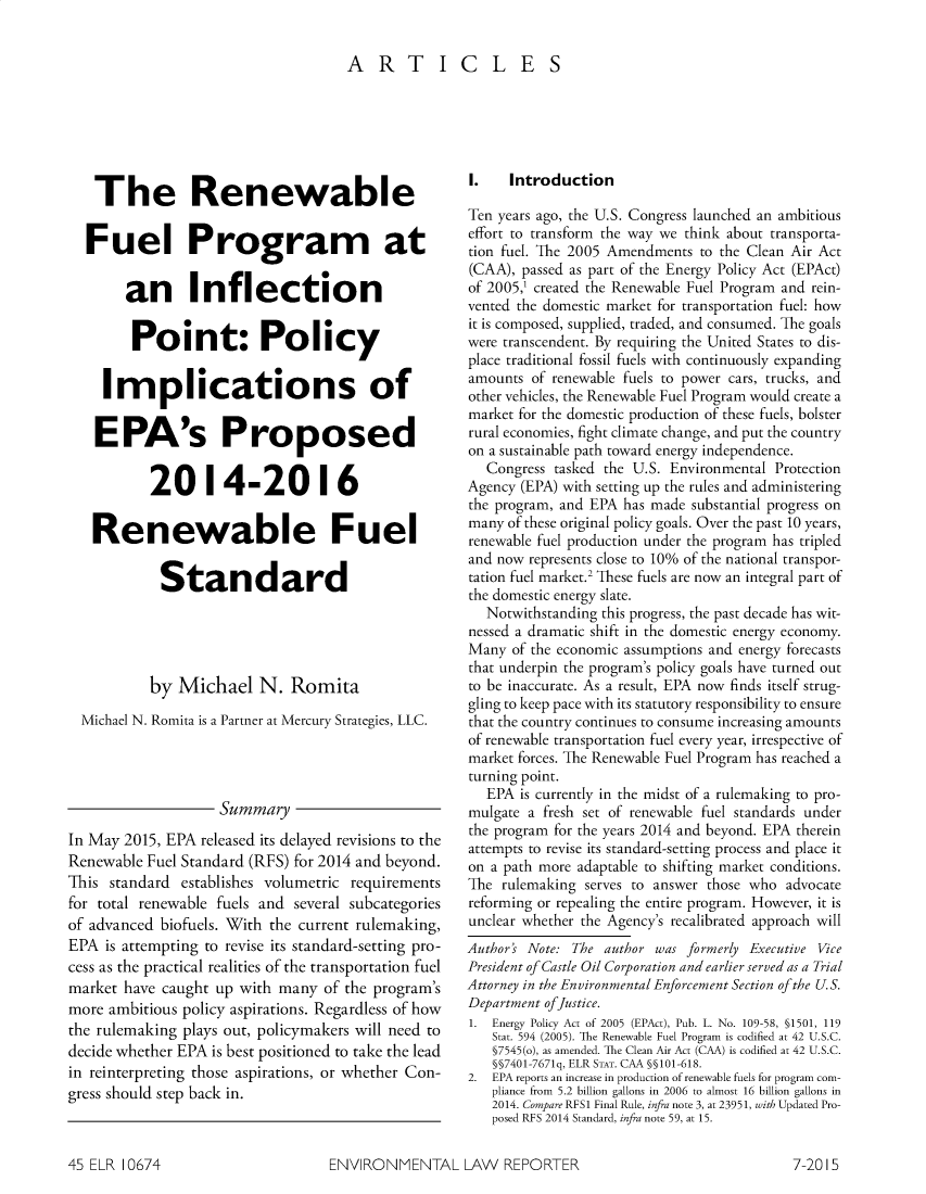 handle is hein.journals/elrna45 and id is 704 raw text is: 

ARTICLES


    The Renewable

  Fuel Program at

        an Inflection

        Point: Policy

     Implications of

     EPA's Proposed

           2014-2016

   Renewable Fuel

            Standard




            by Michael N. Romita
  Michael N. Romita is a Partner at Mercury Strategies, LLC.




                    Summary
In May 2015, EPA released its delayed revisions to the
Renewable Fuel Standard (RFS) for 2014 and beyond.
This standard establishes volumetric requirements
for total renewable fuels and several subcategories
of advanced biofuels. With the current rulemaking,
EPA is attempting to revise its standard-setting pro-
cess as the practical realities of the transportation fuel
market have caught up with many of the program's
more ambitious policy aspirations. Regardless of how
the rulemaking plays out, policymakers will need to
decide whether EPA is best positioned to take the lead
in reinterpreting those aspirations, or whether Con-
gress should step back in.


I.    Introduction

Ten years ago, the U.S. Congress launched an ambitious
effort to transform the way we think about transporta-
tion fuel. The 2005 Amendments to the Clean Air Act
(CAA), passed as part of the Energy Policy Act (EPAct)
of 2005,1 created the Renewable Fuel Program and rein-
vented the domestic market for transportation fuel: how
it is composed, supplied, traded, and consumed. The goals
were transcendent. By requiring the United States to dis-
place traditional fossil fuels with continuously expanding
amounts of renewable fuels to power cars, trucks, and
other vehicles, the Renewable Fuel Program would create a
market for the domestic production of these fuels, bolster
rural economies, fight climate change, and put the country
on a sustainable path toward energy independence.
   Congress tasked the U.S. Environmental Protection
Agency (EPA) with setting up the rules and administering
the program, and EPA has made substantial progress on
many of these original policy goals. Over the past 10 years,
renewable fuel production under the program has tripled
and now represents close to 10% of the national transpor-
tation fuel market.2 These fuels are now an integral part of
the domestic energy slate.
   Notwithstanding this progress, the past decade has wit-
nessed a dramatic shift in the domestic energy economy.
Many of the economic assumptions and energy forecasts
that underpin the program's policy goals have turned out
to be inaccurate. As a result, EPA now finds itself strug-
gling to keep pace with its statutory responsibility to ensure
that the country continues to consume increasing amounts
of renewable transportation fuel every year, irrespective of
market forces. The Renewable Fuel Program has reached a
turning point.
   EPA is currently in the midst of a rulemaking to pro-
mulgate a fresh set of renewable fuel standards under
the program for the years 2014 and beyond. EPA therein
attempts to revise its standard-setting process and place it
on a path more adaptable to shifting market conditions.
The rulemaking serves to answer those who advocate
reforming or repealing the entire program. However, it is
unclear whether the Agency's recalibrated approach will
Author's Note: The author was formerly Executive Vice
President of Castle Oil Corporation and earlier served as a Trial
Attorney in the Environmental Enforcement Section of the U.S.
Department ofJustice.
1. Energy Policy Act of 2005 (EPAct), Pub. L. No. 109-58, §1501, 119
   Stat. 594 (2005). The Renewable Fuel Program is codified at 42 U.S.C.
   §7545(o), as amended. The Clean Air Act (CAA) is codified at 42 U.S.C.
   §§7401-7671q, ELR STAT. CAA §§101-618.
2. EPA reports an increase in production of renewable fuels for program com-
   pliance from 5.2 billion gallons in 2006 to almost 16 billion gallons in
   2014. Compare RFS1 Final Rule, infra note 3, at 23951, with Updated Pro-
   posed RFS 2014 Standard, infra note 59, at 15.


ENVIRONMENTAL LAW REPORTER


45 ELR 10674


7-2015


