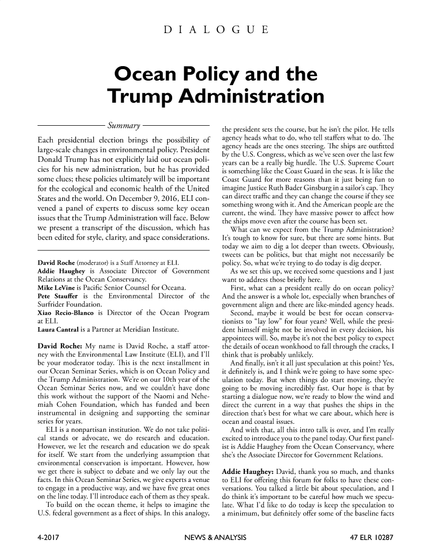 handle is hein.journals/elrna47 and id is 303 raw text is: 


                 DIALOGUE




  Ocean Policy and the

Trump Administration


                     Summary
Each presidential election brings the possibility of
large-scale changes in environmental policy. President
Donald Trump has not explicitly laid out ocean poli-
cies for his new administration, but he has provided
some clues; these policies ultimately will be important
for the ecological and economic health of the United
States and the world. On December 9, 2016, ELI con-
vened a panel of experts to discuss some key ocean
issues that the Trump Administration will face. Below
we present a transcript of the discussion, which has
been edited for style, clarity, and space considerations.


David Roche (moderator) is a Staff Attorney at ELI.
Addie Haughey is Associate Director of Government
Relations at the Ocean Conservancy.
Mike LeVine is Pacific Senior Counsel for Oceana.
Pete Stauffer is the Environmental Director of the
Surfrider Foundation.
Xiao Recio-Blanco is Director of the Ocean Program
at ELI.
Laura Cantral is a Partner at Meridian Institute.

David Roche: My name is David Roche, a staff attor-
ney with the Environmental Law Institute (ELI), and I'll
be your moderator today. This is the next installment in
our Ocean Seminar Series, which is on Ocean Policy and
the Trump Administration. We're on our 10th year of the
Ocean Seminar Series now, and we couldn't have done
this work without the support of the Naomi and Nehe-
miah Cohen Foundation, which has funded and been
instrumental in designing and supporting the seminar
series for years.
   ELI is a nonpartisan institution. We do not take politi-
cal stands or advocate, we do research and education.
However, we let the research and education we do speak
for itself. We start from the underlying assumption that
environmental conservation is important. However, how
we get there is subject to debate and we only lay out the
facts. In this Ocean Seminar Series, we give experts a venue
to engage in a productive way, and we have five great ones
on the line today. I'll introduce each of them as they speak.
   To build on the ocean theme, it helps to imagine the
U.S. federal government as a fleet of ships. In this analogy,


the president sets the course, but he isn't the pilot. He tells
agency heads what to do, who tell staffers what to do. The
agency heads are the ones steering. The ships are outfitted
by the U.S. Congress, which as we've seen over the last few
years can be a really big hurdle. The U.S. Supreme Court
is something like the Coast Guard in the seas. It is like the
Coast Guard for more reasons than it just being fun to
imagine Justice Ruth Bader Ginsburg in a sailor's cap. They
can direct traffic and they can change the course if they see
something wrong with it. And the American people are the
current, the wind. They have massive power to affect how
the ships move even after the course has been set.
  What can we expect from the Trump Administration?
It's tough to know for sure, but there are some hints. But
today we aim to dig a lot deeper than tweets. Obviously,
tweets can be politics, but that might not necessarily be
policy. So, what we're trying to do today is dig deeper.
  As we set this up, we received some questions and I just
want to address those briefly here.
   First, what can a president really do on ocean policy?
And the answer is a whole lot, especially when branches of
government align and there are like-minded agency heads.
   Second, maybe it would be best for ocean conserva-
tionists to lay low for four years? Well, while the presi-
dent himself might not be involved in every decision, his
appointees will. So, maybe it's not the best policy to expect
the details of ocean wonkhood to fall through the cracks, I
think that is probably unlikely.
  And finally, isn't it all just speculation at this point? Yes,
it definitely is, and I think we're going to have some spec-
ulation today. But when things do start moving, they're
going to be moving incredibly fast. Our hope is that by
starting a dialogue now, we're ready to blow the wind and
direct the current in a way that pushes the ships in the
direction that's best for what we care about, which here is
ocean and coastal issues.
  And with that, all this intro talk is over, and I'm really
excited to introduce you to the panel today. Our first panel-
ist is Addie Haughey from the Ocean Conservancy, where
she's the Associate Director for Government Relations.

Addie Haughey: David, thank you so much, and thanks
to ELI for offering this forum for folks to have these con-
versations. You talked a little bit about speculation, and I
do think it's important to be careful how much we specu-
late. What I'd like to do today is keep the speculation to
a minimum, but definitely offer some of the baseline facts


NEWS & ANALYSIS


4-2017


47 ELR 10287


