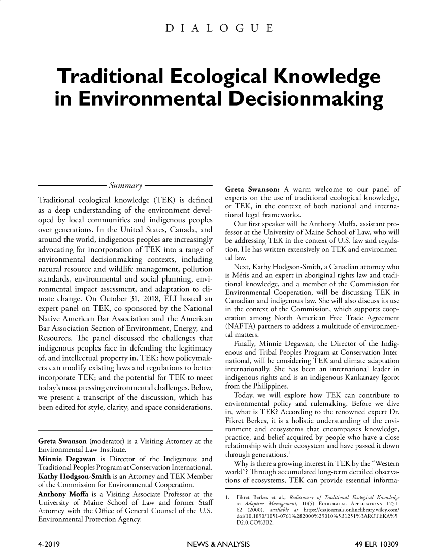 handle is hein.journals/elrna49 and id is 323 raw text is: 

                               DIALOGUE





 Traditional Ecological Knowledge

in Environmental Decisionmaking


                    Summary
Traditional ecological knowledge (TEK) is defined
as a deep understanding of the environment devel-
oped by local communities and indigenous peoples
over generations. In the United States, Canada, and
around the world, indigenous peoples are increasingly
advocating for incorporation of TEK into a range of
environmental decisionmaking contexts, including
natural resource and wildlife management, pollution
standards, environmental and social planning, envi-
ronmental impact assessment, and adaptation to cli-
mate change. On October 31, 2018, ELI hosted an
expert panel on TEK, co-sponsored by the National
Native American Bar Association and the American
Bar Association Section of Environment, Energy, and
Resources. The panel discussed the challenges that
indigenous peoples face in defending the legitimacy
of, and intellectual property in, TEK; how policymak-
ers can modify existing laws and regulations to better
incorporate TEK; and the potential for TEK to meet
today's most pressing environmental challenges. Below,
we present a transcript of the discussion, which has
been edited for style, clarity, and space considerations.



Greta Swanson (moderator) is a Visiting Attorney at the
Environmental Law Institute.
Minnie Degawan is Director of the Indigenous and
Traditional Peoples Program at Conservation International.
Kathy Hodgson-Smith is an Attorney and TEK Member
of the Commission for Environmental Cooperation.
Anthony Moffa is a Visiting Associate Professor at the
University of Maine School of Law and former Staff
Attorney with the Office of General Counsel of the U.S.
Environmental Protection Agency.


Greta Swanson: A warm welcome to our panel of
experts on the use of traditional ecological knowledge,
or TEK, in the context of both national and interna-
tional legal frameworks.
  Our first speaker will be Anthony Moffa, assistant pro-
fessor at the University of Maine School of Law, who will
be addressing TEK in the context of U.S. law and regula-
tion. He has written extensively on TEK and environmen-
tal law.
  Next, Kathy Hodgson-Smith, a Canadian attorney who
is M~tis and an expert in aboriginal rights law and tradi-
tional knowledge, and a member of the Commission for
Environmental Cooperation, will be discussing TEK in
Canadian and indigenous law. She will also discuss its use
in the context of the Commission, which supports coop-
eration among North American Free Trade Agreement
(NAFTA) partners to address a multitude of environmen-
tal matters.
  Finally, Minnie Degawan, the Director of the Indig-
enous and Tribal Peoples Program at Conservation Inter-
national, will be considering TEK and climate adaptation
internationally. She has been an international leader in
indigenous rights and is an indigenous Kankanaey Igorot
from the Philippines.
  Today, we will explore how TEK can contribute to
environmental policy and rulemaking. Before we dive
in, what is TEK? According to the renowned expert Dr.
Fikret Berkes, it is a holistic understanding of the envi-
ronment and ecosystems that encompasses knowledge,
practice, and belief acquired by people who have a close
relationship with their ecosystem and have passed it down
through generations.1
  Why is there a growing interest in TEK by the Western
world? Through accumulated long-term detailed observa-
tions of ecosystems, TEK can provide essential informa-

l. Fikret Berkes et al., Rediscovery of Traditional Ecological Knowledge
   as Adaptive Management, 10(5) ECOLOGICAL APPLICATIONS 1251-
   62 (2000), available at https://esajournals.onlinelibrary.wiley.com/
   doi/10.1890/1051-0761%0282000%029010%05B1251%o3AROTEKAo5
   D2.0.CO%3B2.


NEWS & ANALYSIS


4-2019


49 ELR 10309


