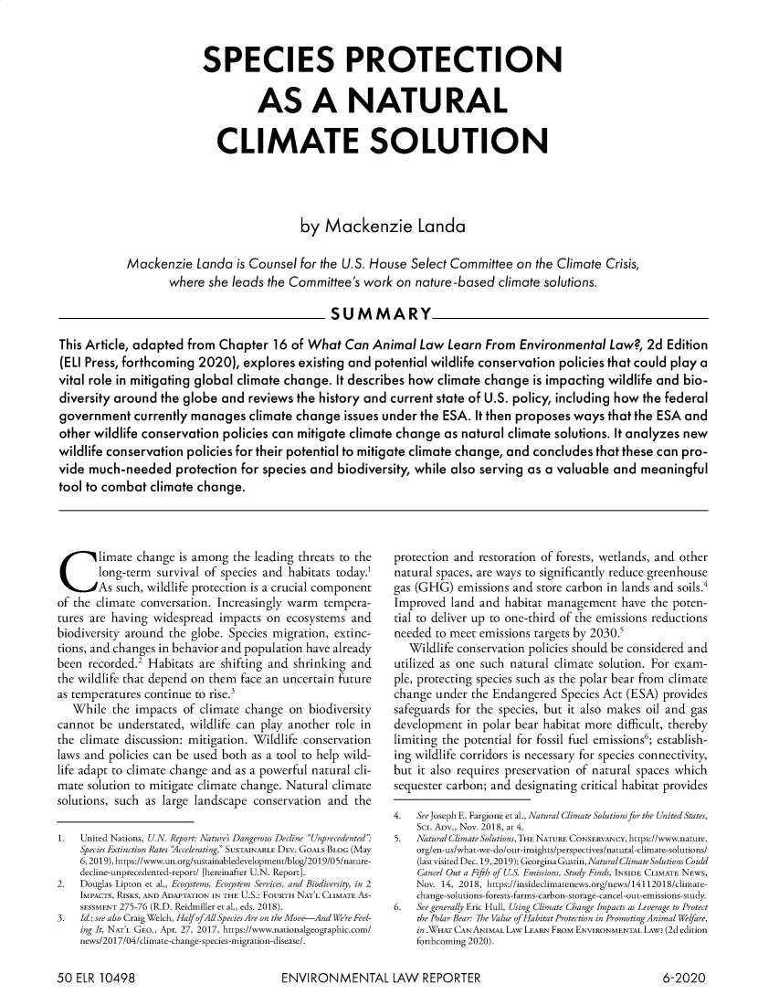 handle is hein.journals/elrna50 and id is 442 raw text is: 



                         SPECIES PROTECTION


                                   AS A NATURAL


                            CLIMATE SOLUTION




                                          by   Mackenzie Landa

            Mackenzie   Landa  is Counsel for the U.S. House  Select Committee  on  the Climate Crisis,
                   where  she leads  the Committee's work  on  nature-based  climate solutions.

                                                SUMMARY

This Article, adapted  from Chapter   16 of What  Can  Animal  Law  Learn  From  Environmental   Law?, 2d  Edition
(ELI Press, forthcoming 2020),  explores  existing and potential wildlife conservation  policies that could play a
vital role in mitigating global climate change.  It describes how climate  change  is impacting wildlife and  bio-
diversity around  the globe  and reviews  the history and current state of U.S. policy, including how the federal
government   currently manages   climate  change  issues under the ESA.  It then proposes ways  that the ESA  and
other wildlife conservation  policies can mitigate climate change   as natural climate solutions. It analyzes new
wildlife conservation  policies for their potential to mitigate climate change, and concludes that these can pro-
vide much-needed protection for species and biodiversity, while also serving as a valuable and meaningful
tool to combat  climate change.


Climate change is among the leading threats to the
       long-term survival of species and habitats today.1
       As such, wildlife protection is a crucial component
of the climate conversation. Increasingly warm tempera-
tures are having widespread impacts  on ecosystems  and
biodiversity around the globe. Species migration, extinc-
tions, and changes in behavior and population have already
been recorded.2 Habitats are shifting and shrinking and
the wildlife that depend on them face an uncertain future
as temperatures continue to rise.3
   While  the impacts of climate change  on biodiversity
cannot be  understated, wildlife can play another role in
the climate discussion: mitigation. Wildlife conservation
laws and policies can be used both as a tool to help wild-
life adapt to climate change and as a powerful natural cli-
mate solution to mitigate climate change. Natural climate
solutions, such as large landscape conservation and the

1.  United Nations, U.N. Report: Nature's Dangerous Decline Unprecedented;
    Species Extinction Rates Accelerating, SUSTAINABLE DEV. GOALS BLOG (May
    6,2019), https://www.un.org/sustainabledevelopment/blog/2019/05/nature-
    decline-unprecedented-report/ [hereinafter U.N. Report].
2.  Douglas Lipton et al., Ecosystems, Ecosystem Services, and Biodiversity, in 2
    IMPACTS, RISKS, AND ADAPTATION IN THE U.S.: FOURTH NAT'L CLIMATE AS-
    SESSMENT 275-76 (R.D. Reidmiller et al., eds. 2018).
3.  Id ; see also Craig Welch, Half ofAll Species Are on the Move-And We're Feel-
    ing It, NAT'L GEO., Apr. 27, 2017, https://www.nationalgeographic.com/
    news/2017/04/climate-change-species-migration-disease/.


protection and restoration of forests, wetlands, and other
natural spaces, are ways to significantly reduce greenhouse
gas (GHG)  emissions and store carbon in lands and soils.4
Improved  land and habitat management   have the poten-
tial to deliver up to one-third of the emissions reductions
needed to meet emissions targets by 2030.5
   Wildlife conservation policies should be considered and
utilized as one such natural climate solution. For exam-
ple, protecting species such as the polar bear from climate
change under  the Endangered Species Act (ESA) provides
safeguards for the species, but it also makes oil and gas
development  in polar bear habitat more difficult, thereby
limiting the potential for fossil fuel emissions6; establish-
ing wildlife corridors is necessary for species connectivity,
but it also requires preservation of natural spaces which
sequester carbon; and designating critical habitat provides

4.  See Joseph E. Fargione et al., Natural Climate Solutions for the United States,
    Sc. ADV., Nov. 2018, at 4.
5.  Natural Climate Solutions, THE NATURE CONSERVANCY, https://www.nature.
    org/en-us/what-we-do/our-insights/perspectives/natural-climate-solutions/
    (lastvisited Dec. 19,2019); Georgina Gustin, Natural Climate Solutions Could
    Cancel Out a Fifth of U.S. Emissions, Study Finds, INSIDE CLIMATE NEWS,
    Nov. 14, 2018, https://insideclimatenews.org/news/14112018/climate-
    change-solutions-forests-farms-carbon-storage-cancel-out-emissions-study.
6.  See generally Eric Hull, Using Climate Change Impacts as Leverage to Protect
    the Polar Bear: The Value of Habitat Protection in Promoting Animal Welfare,
    in WHAT CAN ANIMAL LAw LEARN FROM ENVIRONMENTAL LAw? (2d edition
    forthcoming 2020).


ENVIRONMENTAL LAW REPORTER


50 ELR  10498


6-2020


