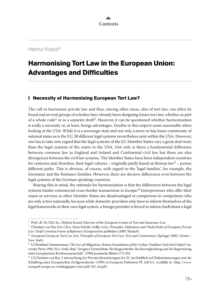 handle is hein.journals/eltelj1 and id is 73 raw text is: 



                                       Contents








Harmonising Tort Law in the European Union:

Advantages and Difficulties





I Necessity of Harmonising European Tort Law?

The call to harmonise private law and thus, among other areas, also of tort law, can often be
heard and several groups of scholars have already been designing future tort law, whether as part
of a whole codel or as a separate draft2. However, it can be questioned whether harmonisation
is really a necessity or, at least, brings advantages. Doubts in this respect seem reasonable when
looking at the USA: While it is a sovereign state and not only a more or less loose community of
national states as is the EU, 50 different legal systems nevertheless exist within the USA. However,
one has to take into regard that the legal systems of the EU Member States vary a great deal more
than the legal systems of the states in the USA. Not only is there a fundamental difference
between common law in England and Ireland and Continental civil law but there are also
divergences between the civil law systems. The Member States have been independent countries
for centuries and, therefore, their legal cultures - originally partly based on Roman law3 - pursue
different paths. This is obvious, of course, with regard to the 'legal families', for example, the
Germanic and the Romance families. However, there are decisive differences even between the
legal systems of the German speaking countries.
   Bearing this in mind, the rationale for harmonisation is that the differences between the legal
systems hinder commercial cross-border transactions in Europe:4 Entrepreneurs who offer their
wares or services in other Member States are disadvantaged in comparison to competitors who
are only active nationally, because while domestic providers only have to inform themselves of the
legal frameworks in their own legal system, a foreign provider is forced to inform itself about a legal


  Prof. i.R. Dr. DDr. h.c. Helmut Koziol, Director of the European Centre of Tort and Insurance Law.
1 Christian von Bar, Eric Clive, Hans Schulte-Nolke (eds), Principles, Definitions and Model Rules ofEuropean Private
Law. Draft Common Frame of Reference (European law publishers 2009, Munich).
2 European Group on Tort Law (ed), Principles ofEuropean Tort Law. Text and Commentary (Springer 2005, Vienna -
New York).
3 Cf Reinhard Zimmermann, The Law ofObligations. Roman Foundations ofthe Civilian Tradition (2nd edn Oxford Uni-
versity Press 1996, New York); Ibid, 'Savignys Vermachtnis. Rechtsgeschichte, Rechtsvergleichung und die Begrindung
einer Europaischen Rechtswissenschaft' [1998] Juristische Blatter 273-293.
4 Cf Christian von Bar, Untersuchung der Privatrechtsordnungen der EU im Hinblick auf Diskriminierungen und die
Schaffung eines Europaischen Zivilgesetzbuchs' (1999) in European Parlament PE 168.511, available at <http://www.
europarl.europa.eu/workingpapers/juri/pdf/103_de.pdf>.


73


