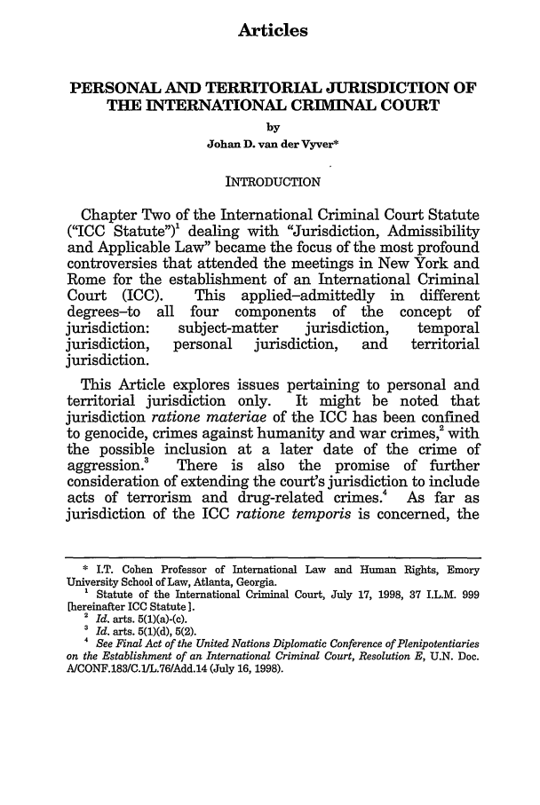 handle is hein.journals/emint14 and id is 17 raw text is: Articles

PERSONAL AND TERRITORIAL JURISDICTION OF
THE INTERNATIONAL CRIMINAL COURT
by
Johan D. van der Vyver*
INTRODUCTION
Chapter Two of the International Criminal Court Statute
(ICC Statute)' dealing with Jurisdiction, Admissibility
and Applicable Law became the focus of the most profound
controversies that attended the meetings in New York and
Rome for the establishment of an International Criminal
Court   (ICC).     This   applied-admittedly     in   different
degrees-to    all  four  components     of   the   concept   of
jurisdiction:    subject-matter     jurisdiction,    temporal
jurisdiction,   personal     jurisdiction,   and    territorial
jurisdiction.
This Article explores issues pertaining to personal and
territorial jurisdiction  only.    It might be noted      that
jurisdiction ratione materiae of the ICC has been confined
to genocide, crimes against humanity and war crimes,2 with
the possible inclusion at a later date of the crime of
aggression.'     There   is  also  the   promise   of further
consideration of extending the court's jurisdiction to include
acts of terrorism and drug-related crimes.' As far as
jurisdiction of the ICC ratione temporis is concerned, the
* I.T. Cohen Professor of International Law and Human Rights, Emory
University School of Law, Atlanta, Georgia.
' Statute of the International Criminal Court, July 17, 1998, 37 I.L.M. 999
[hereinafter ICC Statute ].
2  Id. arts. 5(1)(a)-(c).
3 Id. arts. 5(1)(d), 5(2).
 See Final Act of the United Nations Diplomatic Conference of Plenipotentiaries
on the Establishment of an International Criminal Court, Resolution E, U.N. Doc.
A/CONF.183/C.1/L.76/Add.14 (July 16, 1998).


