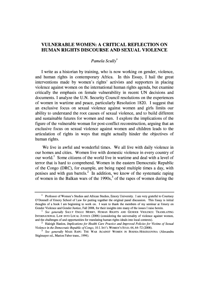 handle is hein.journals/emint23 and id is 115 raw text is: VULNERABLE WOMEN: A CRITICAL REFLECTION ON
HUMAN RIGHTS DISCOURSE AND SEXUAL VIOLENCE
Pamela Scully*
I write as a historian by training, who is now working on gender, violence,
and human rights in contemporary Africa. In this Essay, I hail the great
interventions made by women's rights' activists and supporters in placing
violence against women on the international human rights agenda, but examine
critically the emphasis on female vulnerability in recent UN decisions and
documents. I analyze the U.N. Security Council resolutions on the experiences
of women in wartime and peace, particularly Resolution 1820. I suggest that
an exclusive focus on sexual violence against women and girls limits our
ability to understand the root causes of sexual violence, and to build different
and sustainable futures for women and men. I explore the implications of the
figure of the vulnerable woman for post-conflict reconstruction, arguing that an
exclusive focus on sexual violence against women and children leads to the
articulation of rights in ways that might actually hinder the objectives of
human rights.
We live in awful and wonderful times. We all live with daily violence in
our homes and cities. Women live with domestic violence in every country of
our world.1 Some citizens of the world live in wartime and deal with a level of
terror that is hard to comprehend. Women in the eastern Democratic Republic
of the Congo (DRC), for example, are being raped multiple times a day, with
2
penises and with gun barrels. In addition, we know of the systematic raping
of women in the Balkan wars of the 1990s,3 of the rapes of women during the
* Professor of Women's Studies and African Studies, Emory University. I am very grateful to Courtney
O'Donnell of Emory School of Law for putting together the original panel discussion. This Essay is initial
thoughts of a book I am beginning to work on. I want to thank the members of my seminar at Emory on
Gender Violence and Gender Justice, Fall 2008, for their insights into many of the issues I raise herein.
1 See generally SALLY ENGLE MERRY, HUMAN RIGHTS AND GENDER VIOLENCE: TRANSLATING
INTERNATIONAL LAW INTO LOCAL JUSTICE (2006) (considering the universality of violence against women,
and the challenges of and opportunities for translating human rights ideals into local contexts).
2 Haleigh Hanlon, Implications for Health Care Practice and Improved Policies for Victims of Sexual
Violence in the Democratic Republic of Congo, 10 J. INT'L WOMEN'S STUD. 64, 64-72 (2008).
3 See generally MASS RAPE: THE WAR AGAINST WOMEN IN BOSNIA-HERZEGOVINA (Alexandra
Stiglmayer ed., Marion Faber trans., 1994).


