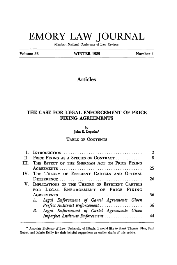 handle is hein.journals/emlj38 and id is 19 raw text is: EMORY LAW JOURNAL
Member, National Conference of Law Reviews
Volume 38          WINTER 1989           Number 1

Articles
THE CASE FOR LEGAL ENFORCEMENT OF PRICE
FIXING AGREEMENTS
by
John E. Lopatka*
TABLE OF CONTENTS
I. INTRODUCTION .......................................  2
II. PRICE FIXING AS A SPECIES OF CONTRACT ............    8
III. THE EFFECT OF THE SHERMAN ACT ON PRICE FIXING
AGREEMENTS ......................................... 25
IV. THE THEORY OF EFFICIENT CARTELS AND OPTIMAL
DETERRENCE ......................................... 26
V. IMPLICATIONS OF THE THEORY OF EFFICIENT CARTELS
FOR   LEGAL   ENFORCEMENT     OF PRICE    FIXING
AGREEMENTS ......................................... 36
A.   Legal Enforcement of Cartel Agreements Given
Perfect Antitrust Enforcement ...................  36
B. Legal Enforcement of Cartel Agreements Given
Imperfect Antitrust Enforcement .................  44
Associate Professor of Law, University of Illinois. I would like to thank Thomas Ulen, Paul
Godek, and Marie Reilly for their helpful suggestions on earlier drafts of this article.



