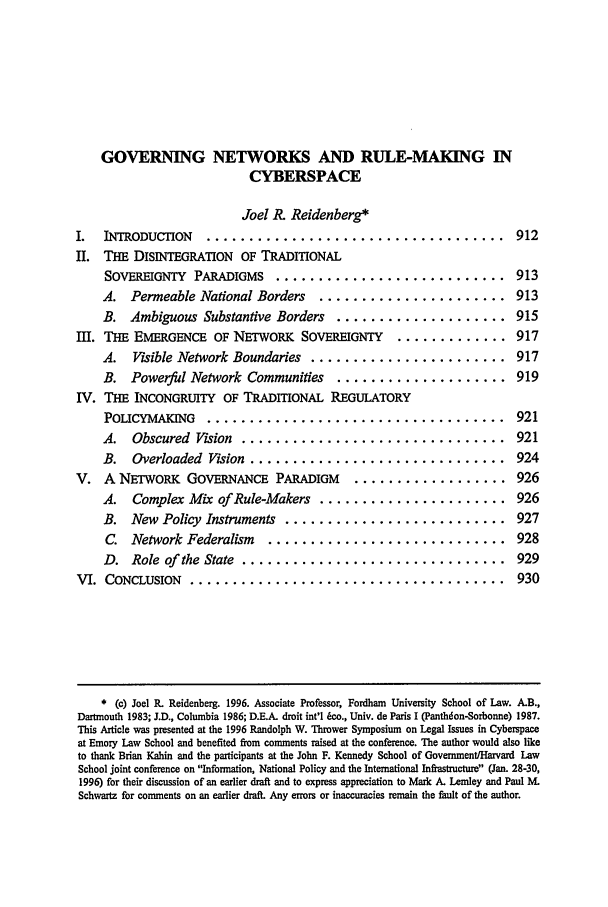 handle is hein.journals/emlj45 and id is 921 raw text is: GOVERNING NETWORKS AND RULE-MAKING IN
CYBERSPACE
Joel R. Reidenberg*
I.  INTRODUCrION     ................................... 912
II. THE DISTEGRATION OF TRADITIONAL
SOVER GNTY PARADIGMS ............................. 913
A. Permeable National Borders      ...................... 913
B. Ambiguous Substantive Borders      .................... 915
M. THE EMERGENCE OF NETWORK SOVEREIGNTY .............. 917
A.   Visible Network Boundaries ....................... 917
B. Powerful Network Communities       .................... 919
IV. THE INCONGRUITY OF TRADITIONAL REGULATORY
POLICYMAKNG      ................................... 921
A.   Obscured Vision ............................... 921
B.   Overloaded Vision .............................. 924
V. A NETWORK GOVERNANCE         PARADIGM    ................... 926
A.   Complex Mix of Rule-Makers ...................... 926
B. New Policy Instruments .......................... 927
C. Network Federalism     ............................ 928
D. Role of the State ............................... 929
VI. CONCLUSION    ..................................... 930
* (c) Joel R. Reidenberg. 1996. Associate Professor, Fordham University School of Law. A.B.,
Dartmouth 1983; J.D., Columbia 1986; D.E.A. droit int'l 6co., Univ. de Paris I (Panthdon-Sorbonne) 1987.
This Article was presented at the 1996 Randolph W. Thrower Symposium on Legal Issues in Cyberspace
at Emory Law School and benefited from comments raised at the conference. The author would also like
to thank Brian Kahin and the participants at the John F. Kennedy School of Government/Harvard Law
School joint conference on Information, National Policy and the International Infrastructure (Jan. 28-30,
1996) for their discussion of an earlier draft and to express appreciation to Mark A. Lemley and Paul M.
Schwartz for comments on an earlier draft. Any errors or inaccuracies remain the fault of the author.


