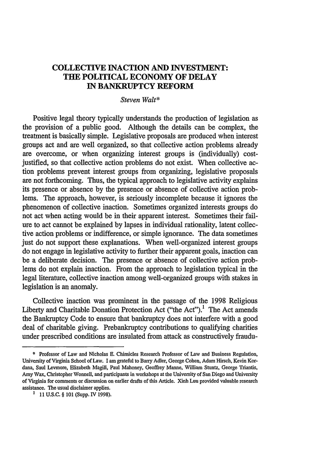 handle is hein.journals/emlj49 and id is 1221 raw text is: COLLECTIVE INACTION AND INVESTMENT:
THE POLITICAL ECONOMY OF DELAY
IN BANKRUPTCY REFORM
Steven Walt*
Positive legal theory typically understands the production of legislation as
the provision of a public good. Although the details can be complex, the
treatment is basically simple. Legislative proposals are produced when interest
groups act and are well organized, so that collective action problems already
are overcome, or when organizing interest groups is (individually) cost-
justified, so that collective action problems do not exist. When collective ac-
tion problems prevent interest groups from organizing, legislative proposals
are not forthcoming. Thus, the typical approach to legislative activity explains
its presence or absence by the presence or absence of collective action prob-
lems. The approach, however, is seriously incomplete because it ignores the
phenomenon of collective inaction. Sometimes organized interests groups do
not act when acting would be in their apparent interest. Sometimes their fail-
ure to act cannot be explained by lapses in individual rationality, latent collec-
tive action problems or indifference, or simple ignorance. The data sometimes
just do not support these explanations. When well-organized interest groups
do not engage in legislative activity to further their apparent goals, inaction can
be a deliberate decision. The presence or absence of collective action prob-
lems do not explain inaction. From the approach to legislation typical in the
legal literature, collective inaction among well-organized groups with stakes in
legislation is an anomaly.
Collective inaction was prominent in the passage of the 1998 Religious
Liberty and Charitable Donation Protection Act (the Act).? The Act amends
the Bankruptcy Code to ensure that bankruptcy does not interfere with a good
deal of charitable giving. Prebankruptcy contributions to qualifying charities
under prescribed conditions are insulated from attack as constructively fraudu-
* Professor of Law and Nicholas E. Chimicles Research Professor of Law and Business Regulation,
University of Virginia School of Law. I am grateful to Barry Adler, George Cohen, Adam Hirsch, Kevin Kor-
dana, Saul Levmore, Elizabeth Magill, Paul Mahoney, Geoffrey Manne, William Stuntz, George Triantis,
Amy Wax, Christopher Wonnell, and participants in workshops at the University of San Diego and University
of Virginia for comments or discussion on earlier drafts of this Article. Xinh Luu provided valuable research
assistance. The usual disclaimer applies.
I 11U.S.C. § 101 (Supp.I P1998).


