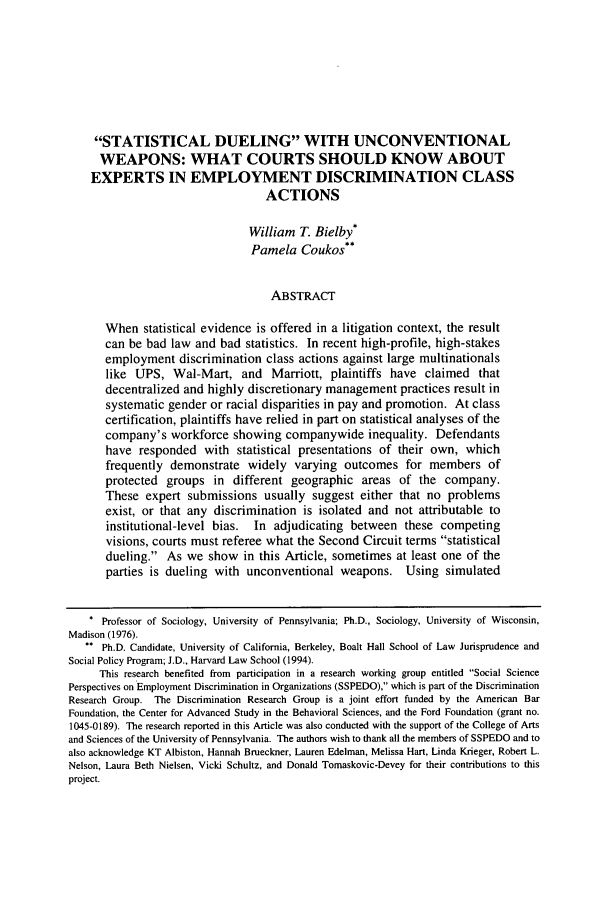 handle is hein.journals/emlj56 and id is 1575 raw text is: STATISTICAL DUELING WITH UNCONVENTIONALWEAPONS: WHAT COURTS SHOULD KNOW ABOUTEXPERTS IN EMPLOYMENT DISCRIMINATION CLASSACTIONSWilliam T. Bielby*Pamela Coukos**ABSTRACTWhen statistical evidence is offered in a litigation context, the resultcan be bad law and bad statistics. In recent high-profile, high-stakesemployment discrimination class actions against large multinationalslike UPS, Wal-Mart, and Marriott, plaintiffs have claimed thatdecentralized and highly discretionary management practices result insystematic gender or racial disparities in pay and promotion. At classcertification, plaintiffs have relied in part on statistical analyses of thecompany's workforce showing companywide inequality. Defendantshave responded with statistical presentations of their own, whichfrequently demonstrate widely varying outcomes for members ofprotected groups in different geographic areas of the company.These expert submissions usually suggest either that no problemsexist, or that any discrimination is isolated and not attributable toinstitutional-level bias. In adjudicating between these competingvisions, courts must referee what the Second Circuit terms statisticaldueling. As we show in this Article, sometimes at least one of theparties is dueling with unconventional weapons. Using simulated* Professor of Sociology, University of Pennsylvania; Ph.D., Sociology, University of Wisconsin,Madison (1976).** Ph.D. Candidate, University of California, Berkeley, Boalt Hall School of Law Jurisprudence andSocial Policy Program; J.D., Harvard Law School (1994).This research benefited from participation in a research working group entitled Social SciencePerspectives on Employment Discrimination in Organizations (SSPEDO), which is part of the DiscriminationResearch Group. The Discrimination Research Group is a joint effort funded by the American BarFoundation, the Center for Advanced Study in the Behavioral Sciences, and the Ford Foundation (grant no.1045-0189). The research reported in this Article was also conducted with the support of the College of Artsand Sciences of the University of Pennsylvania. The authors wish to thank all the members of SSPEDO and toalso acknowledge KT Albiston, Hannah Brueckner, Lauren Edelman, Melissa Hart, Linda Krieger, Robert L.Nelson, Laura Beth Nielsen, Vicki Schultz, and Donald Tomaskovic-Devey for their contributions to thisproject.