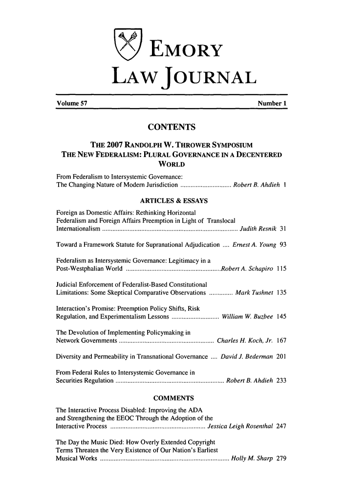 handle is hein.journals/emlj57 and id is 1 raw text is: VEMORY
LAW JOURNAL
Volume 57                                                      Number 1
CONTENTS
THE 2007 RANDOLPH W. THROWER SYMPOSIUM
THE NEW FEDERALISM: PLURAL GOVERNANCE IN A DECENTERED
WORLD
From Federalism to Intersystemic Governance:
The Changing Nature of Modem Jurisdiction .............................. Robert B. Ahdieh 1
ARTICLES & ESSAYS
Foreign as Domestic Affairs: Rethinking Horizontal
Federalism and Foreign Affairs Preemption in Light of Translocal
Internationalism   ................................................................................ Judith  Resnik  31
Toward a Framework Statute for Supranational Adjudication .... Ernest A. Young 93
Federalism as Intersystemic Governance: Legitimacy in a
Post-W estphalian  W orld  ........................................................ Robert A. Schapiro  115
Judicial Enforcement of Federalist-Based Constitutional
Limitations: Some Skeptical Comparative Observations .............. Mark Tushnet 135
Interaction's Promise: Preemption Policy Shifts, Risk
Regulation, and Experimentalism Lessons ............................ William W. Buzbee 145
The Devolution of Implementing Policymaking in
Network Governments ........................................................ Charles H. Koch, Jr.  167
Diversity and Permeability in Transnational Governance .... David J. Bederman 201
From Federal Rules to Intersystemic Governance in
Securities Regulation  ................................................................ Robert B. Ahdieh  233
COMMENTS
The Interactive Process Disabled: Improving the ADA
and Strengthening the EEOC Through the Adoption of the
Interactive  Process  ........................................................ Jessica  Leigh  Rosenthal  247
The Day the Music Died: How Overly Extended Copyright
Terms Threaten the Very Existence of Our Nation's Earliest
M usical W orks  ............................................................................ Holly  M . Sharp  279



