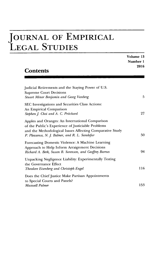 handle is hein.journals/emplest13 and id is 1 raw text is: JOURNAL OF EMPIRICALLEGAL STUDIES                                                              Volume 13                                                              Number  1                                                                   2016         Contents         Judicial Retirements and the Staying Power of U.S.         Supreme Court Decisions         Stuart Minor Benjamin and Georg Vanberg                      5         SEC Investigations and Securities Class Actions:         An Empirical Comparison         Stephen J Choi and A. C. Pritchard                          27         Apples and Oranges: An International Comparison         of the Public's Experience ofJusticiable Problems         and the Methodological Issues Affecting Comparative Study         P. Pleasence, N. j Balmer, and R. L. Sandefur               50         Forecasting Domestic Violence: A Machine Learning         Approach to Help Inform Arraignment Decisions         Richard A. Berk, Susan B. Sorenson, and Geoffrey Barnes     94         Unpacking Negligence Liability: Experimentally Testing         the Governance Effect         Theodore Eisenberg and Christoph Engel                     116         Does the Chief Justice Make Partisan Appointments         to Special Courts and Panels?         Maxwell Palmer                                             153
