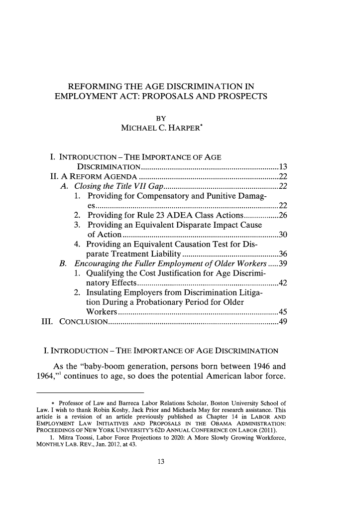 handle is hein.journals/emplrght16 and id is 21 raw text is:         REFORMING THE AGE DISCRIMINATION IN     EMPLOYMENT ACT: PROPOSALS AND PROSPECTS                               BY                      MICHAEL   C. HARPER*    I. INTRODUCTION  - THE IMPORTANCE OF   AGE           DISCRIMINATION.............................13    II. A REFORM AGENDA                     ....................................22      A.  Closing the Title VII Gap.....................22          1. Providing for Compensatory and Punitive Damag-             es    .......................................22          2. Providing for Rule 23 ADEA  Class Actions.............26          3. Providing an Equivalent Disparate Impact Cause             of Action        ............................ .....30          4. Providing an Equivalent Causation Test for Dis-             parate Treatment Liability      .........   ...........36      B.  Encouraging the Fuller Employment of Older Workers .....39          1. Qualifying the Cost Justification for Age Discrimi-             natory Effects ..............................42          2. Insulating Employers from Discrimination Litiga-             tion During a Probationary Period for Older             Workers                         ..................................45 III. CONCLUSION...........................................49 I. INTRODUCTION   - THE IMPORTANCE   OF AGE  DISCRIMINATION    As  the baby-boom  generation, persons born between 1946 and1964,' continues to age, so does the potential American labor force.    * Professor of Law and Barreca Labor Relations Scholar, Boston University School ofLaw. I wish to thank Robin Koshy, Jack Prior and Michaela May for research assistance. Thisarticle is a revision of an article previously published as Chapter 14 in LABOR ANDEMPLOYMENT LAW  INITIATIVES AND PROPOSALS IN THE OBAMA ADMINISTRATION:PROCEEDINGS OF NEW YORK UNIVERSITY'S 62D ANNUAL CONFERENCE ON LABOR (2011).    1. Mitra Toossi, Labor Force Projections to 2020: A More Slowly Growing Workforce,MONTHLY LAB. REV., Jan. 2012, at 43.13