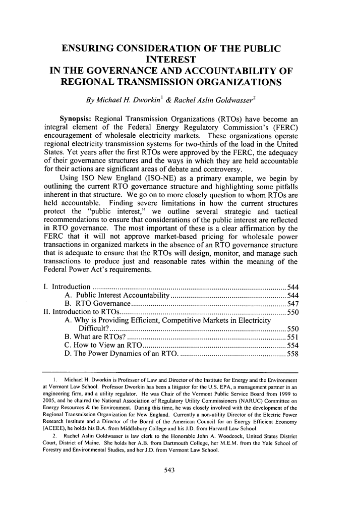 handle is hein.journals/energy28 and id is 551 raw text is: ENSURING CONSIDERATION OF THE PUBLIC
INTEREST
IN THE GOVERNANCE AND ACCOUNTABILITY OF
REGIONAL TRANSMISSION ORGANIZATIONS
By Michael H. Dworkin' & Rachel Aslin Goldwasser2
Synopsis: Regional Transmission Organizations (RTOs) have become an
integral element of the Federal Energy Regulatory Commission's (FERC)
encouragement of wholesale electricity markets. These organizations operate
regional electricity transmission systems for two-thirds of the load in the United
States. Yet years after the first RTOs were approved by the FERC, the adequacy
of their governance structures and the ways in which they are held accountable
for their actions are significant areas of debate and controversy.
Using ISO New England (ISO-NE) as a primary example, we begin by
outlining the current RTO governance structure and highlighting some pitfalls
inherent in that structure. We go on to more closely question to whom RTOs are
held accountable.     Finding severe limitations in how       the current structures
protect the public interest, we outline several strategic and tactical
recommendations to ensure that considerations of the public interest are reflected
in RTO governance. The most important of these is a clear affirmation by the
FERC that it will not approve market-based pricing for wholesale power
transactions in organized markets in the absence of an RTO governance structure
that is adequate to ensure that the RTOs will design, monitor, and manage such
transactions to produce just and reasonable rates within the meaning of the
Federal Power Act's requirements.
I.  Introduction  ................................................................................................... 544
A .  Public  Interest A ccountability  ........................................................... 544
B .  R TO   G overnance  ............................................................................... 547
II. Introduction  to  R T O s ..................................................................................... 55 0
A. Why is Providing Efficient, Competitive Markets in Electricity
D iffi cult?  .......................................................................................... 550
B . W hat  are  R T O s?  ................................................................................. 551
C . H ow   to  V iew  an  RTO  ......................................................................... 554
D. The Power Dynamics of an RTO ....................................................... 558
I. Michael H. Dworkin is Professor of Law and Director of the Institute for Energy and the Environment
at Vermont Law School. Professor Dworkin has been a litigator for the U.S. EPA, a management partner in an
engineering firm, and a utility regulator. He was Chair of the Vermont Public Service Board from 1999 to
2005, and he chaired the National Association of Regulatory Utility Commissioners (NARUC) Committee on
Energy Resources & the Environment. During this time, he was closely involved with the development of the
Regional Transmission Organization for New England. Currently a non-utility Director of the Electric Power
Research Institute and a Director of the Board of the American Council for an Energy Efficient Economy
(ACEEE), he holds his B.A. from Middlebury College and his J.D. from Harvard Law School.
2. Rachel Aslin Goldwasser is law clerk to the Honorable John A. Woodcock, United States District
Court, District of Maine. She holds her A.B. from Dartmouth College, her M.E.M. from the Yale School of
Forestry and Environmental Studies, and her J.D. from Vermont Law School.


