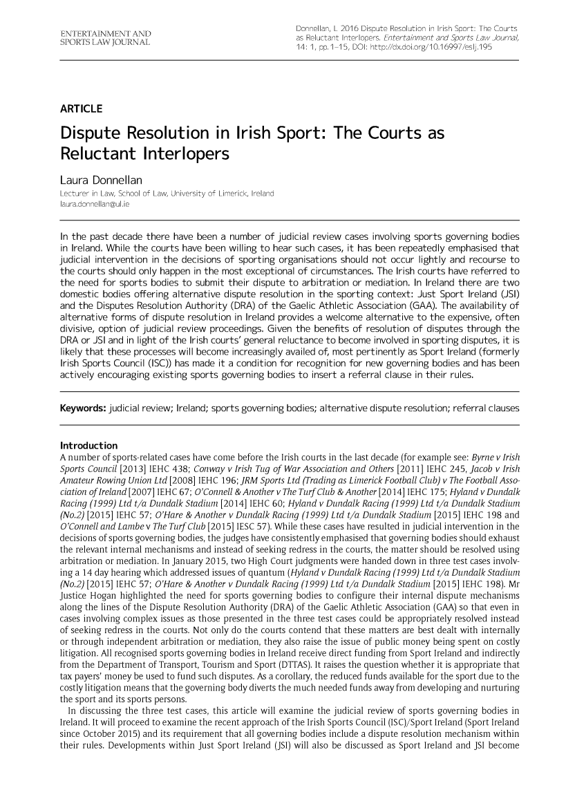 handle is hein.journals/entersport14 and id is 1 raw text is:                                                       Donnellan, L 2016 Dispute Resolution in Irish Sport: The Courts                                                      as Reluctant Interlopers. Entertainment and Sports Law Journal,                                                      14: 1, pp.1-15, DOI: http://dx.doi.org/10.16997/eslj.195ARTICLEDispute Resolution in Irish Sport: The Courts asReluctant InterlopersLaura   DonnellanLecturer in Law, School of Law, University of Limerick, Irelandlaura.donnellan@ul.ieIn the past decade  there have been  a number  of judicial review cases involving sports governing bodiesin Ireland. While the courts have been willing to hear such cases, it has been repeatedly emphasised thatjudicial intervention in the decisions of sporting organisations should not occur lightly and recourse tothe courts should only happen  in the most exceptional of circumstances. The Irish courts have referred tothe need  for sports bodies to submit  their dispute to arbitration or mediation. In Ireland there are twodomestic  bodies offering alternative dispute resolution in the sporting context: Just Sport Ireland (JSI)and the  Disputes Resolution Authority (DRA) of the  Gaelic Athletic Association (GAA). The availability ofalternative forms of dispute resolution in Ireland provides a welcome alternative to the expensive, oftendivisive, option of judicial review proceedings. Given the benefits of resolution of disputes through theDRA  or JSI and in light of the Irish courts' general reluctance to become involved in sporting disputes, it islikely that these processes will become increasingly availed of, most pertinently as Sport Ireland (formerlyIrish Sports Council (ISC)) has made it a condition for recognition for new governing bodies and has beenactively encouraging existing sports governing  bodies to insert a referral clause in their rules.Keywords:  judicial review; Ireland; sports governing bodies; alternative dispute resolution; referral clausesIntroductionA number  of sports-related cases have come before the Irish courts in the last decade (for example see: Byrne v IrishSports Council [2013] IEHC 438; Conway v Irish Tug of War Association and Others [2011] IEHC 245, Jacob v IrishAmateur Rowing  Union Ltd [2008] IEHC 196; ]RM Sports Ltd (Trading as Limerick Football Club) v The Football Asso-ciation of Ireland [2007] IEHC 67; O'Connell & Another v The Turf Club & Another [2014] IEHC 175; Hyland v DundalkRacing (1999) Ltd t/a Dundalk Stadium [2014] IEHC 60; Hyland v Dundalk Racing (1999) Ltd t/a Dundalk Stadium(No.2) [2015] IEHC 57; O'Hare & Another v Dundalk Racing (1999) Ltd t/a Dundalk Stadium [2015] IEHC 198 andO'Connell and Lambe v The Turf Club [2015] IESC 57). While these cases have resulted in judicial intervention in thedecisions of sports governing bodies, the judges have consistently emphasised that governing bodies should exhaustthe relevant internal mechanisms and instead of seeking redress in the courts, the matter should be resolved usingarbitration or mediation. In January 2015, two High Court judgments were handed down in three test cases involv-ing a 14 day hearing which addressed issues of quantum (Hyland v Dundalk Racing (1999) Ltd t/a Dundalk Stadium(No.2) [2015] IEHC 57; O'Hare & Another v Dundalk Racing (1999) Ltd t/a Dundalk Stadium [2015] IEHC 198). MrJustice Hogan highlighted the need for sports governing bodies to configure their internal dispute mechanismsalong the lines of the Dispute Resolution Authority (DRA) of the Gaelic Athletic Association (GAA) so that even incases involving complex issues as those presented in the three test cases could be appropriately resolved insteadof seeking redress in the courts. Not only do the courts contend that these matters are best dealt with internallyor through independent arbitration or mediation, they also raise the issue of public money being spent on costlylitigation. All recognised sports governing bodies in Ireland receive direct funding from Sport Ireland and indirectlyfrom the Department of Transport, Tourism and Sport (DTTAS). It raises the question whether it is appropriate thattax payers' money be used to fund such disputes. As a corollary, the reduced funds available for the sport due to thecostly litigation means that the governing body diverts the much needed funds away from developing and nurturingthe sport and its sports persons.  In discussing the three test cases, this article will examine the judicial review of sports governing bodies inIreland. It will proceed to examine the recent approach of the Irish Sports Council (ISC)/Sport Ireland (Sport Irelandsince October 2015) and its requirement that all governing bodies include a dispute resolution mechanism withintheir rules. Developments within Just Sport Ireland (JSI) will also be discussed as Sport Ireland and JSI become