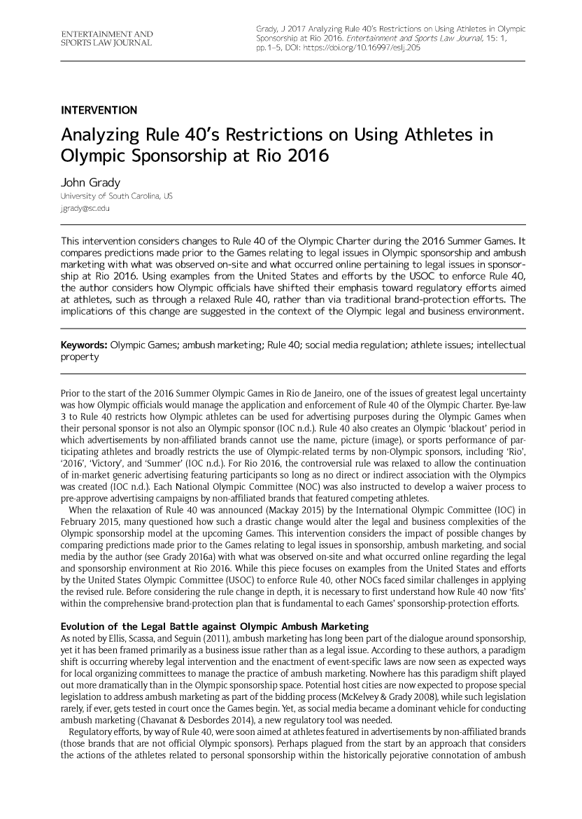 handle is hein.journals/entersport15 and id is 1 raw text is:                                             Grady, J 2017 Analyzing Rule 40's Restrictions on Using Athletes in Olympic             A  N ASponsorship at Rio 2016. Entertainment and Sports Law Journal, 15: 1,                                            pp.1-5, DOI: https://doi.org/10.16997/eslj.205INTERVENTIONAnalyzing Rule 40's Restrictions on Using Athletes inOlympic Sponsorship at Rio 2016John  GradyUniversity of South Carolina, USjgrady@sc.eduThis intervention considers changes to Rule 40 of the Olympic Charter during the 2016 Summer   Games. Itcompares  predictions made prior to the Games  relating to legal issues in Olympic sponsorship and ambushmarketing  with what was  observed on-site and what occurred online pertaining to legal issues in sponsor-ship at Rio 2016. Using  examples from  the United States and  efforts by the USOC  to enforce  Rule 40,the author  considers how Olympic  officials have shifted their emphasis toward regulatory efforts aimedat athletes, such as through a relaxed Rule 40, rather than via traditional brand-protection efforts. Theimplications of this change are suggested in the context of the Olympic  legal and business environment.Keywords:  Olympic  Games; ambush  marketing; Rule 40; social media regulation; athlete issues; intellectualpropertyPrior to the start of the 2016 Summer Olympic Games in Rio de Janeiro, one of the issues of greatest legal uncertaintywas how Olympic officials would manage the application and enforcement of Rule 40 of the Olympic Charter. Bye-law3 to Rule 40 restricts how Olympic athletes can be used for advertising purposes during the Olympic Games whentheir personal sponsor is not also an Olympic sponsor (IOC n.d.). Rule 40 also creates an Olympic 'blackout' period inwhich advertisements by non-affiliated brands cannot use the name, picture (image), or sports performance of par-ticipating athletes and broadly restricts the use of Olympic-related terms by non-Olympic sponsors, including 'Rio','2016', 'Victory', and 'Summer' (IOC n.d.). For Rio 2016, the controversial rule was relaxed to allow the continuationof in-market generic advertising featuring participants so long as no direct or indirect association with the Olympicswas created (IOC n.d.). Each National Olympic Committee (NOC) was also instructed to develop a waiver process topre-approve advertising campaigns by non-affiliated brands that featured competing athletes.  When  the relaxation of Rule 40 was announced (Mackay 2015) by the International Olympic Committee (IOC) inFebruary 2015, many questioned how such a drastic change would alter the legal and business complexities of theOlympic sponsorship model at the upcoming Games. This intervention considers the impact of possible changes bycomparing predictions made prior to the Games relating to legal issues in sponsorship, ambush marketing, and socialmedia by the author (see Grady 2016a) with what was observed on-site and what occurred online regarding the legaland sponsorship environment at Rio 2016. While this piece focuses on examples from the United States and effortsby the United States Olympic Committee (USOC) to enforce Rule 40, other NOCs faced similar challenges in applyingthe revised rule. Before considering the rule change in depth, it is necessary to first understand how Rule 40 now 'fits'within the comprehensive brand-protection plan that is fundamental to each Games' sponsorship-protection efforts.Evolution  of the Legal  Battle against Olympic  Ambush   MarketingAs noted by Ellis, Scassa, and Seguin (2011), ambush marketing has long been part of the dialogue around sponsorship,yet it has been framed primarily as a business issue rather than as a legal issue. According to these authors, a paradigmshift is occurring whereby legal intervention and the enactment of event-specific laws are now seen as expected waysfor local organizing committees to manage the practice of ambush marketing. Nowhere has this paradigm shift playedout more dramatically than in the Olympic sponsorship space. Potential host cities are now expected to propose speciallegislation to address ambush marketing as part of the bidding process (McKelvey & Grady 2008), while such legislationrarely, if ever, gets tested in court once the Games begin. Yet, as social media became a dominant vehicle for conductingambush  marketing (Chavanat & Desbordes 2014), a new regulatory tool was needed.  Regulatory efforts, by way of Rule 40, were soon aimed at athletes featured in advertisements by non-affiliated brands(those brands that are not official Olympic sponsors). Perhaps plagued from the start by an approach that considersthe actions of the athletes related to personal sponsorship within the historically pejorative connotation of ambush