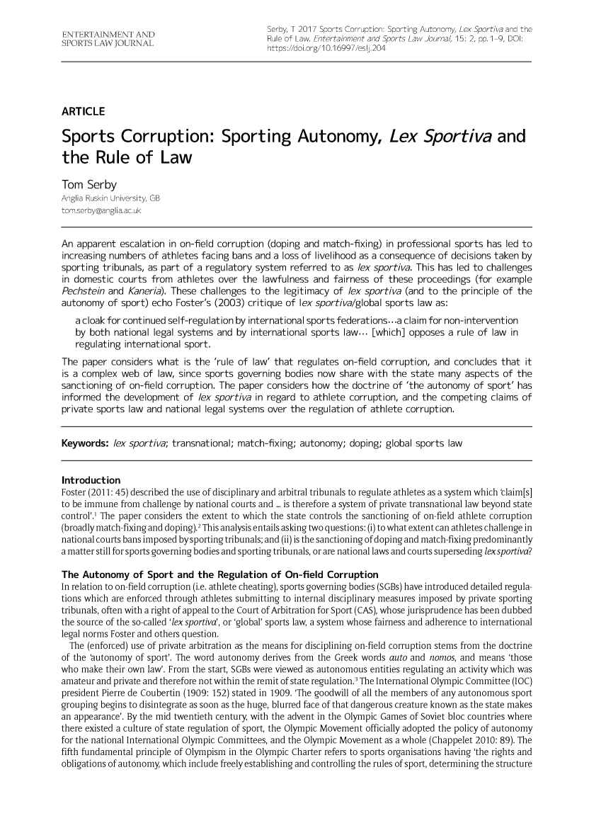 handle is hein.journals/entersport15 and id is 6 raw text is: 
                                              Serby, T 2017 Sports Corruption: Sporting Autonomy, Lex Sportiva and the
                                              Rule of Law. Entertainment and Sports Law Journal, 15: 2, pp.1-9, DOI:
                                              https://doi.org/10.16997/eslj.204





ARTICLE

Sports Corruption: Sporting Autonomy, Lex Sportiva and

the Rule of Law

Tom   Serby
Anglia Ruskin University, GB
tom.serby@anglia.ac.uk


An  apparent escalation in on-field corruption (doping and match-fixing) in professional sports has led to
increasing numbers  of athletes facing bans and a loss of livelihood as a consequence of decisions taken by
sporting tribunals, as part of a regulatory system referred to as lex sportiva. This has led to challenges
in domestic  courts from  athletes over the  lawfulness and  fairness of these  proceedings (for example
Pechstein  and Kaneria). These challenges to the  legitimacy of lex sportiva (and to the principle of the
autonomy  of sport) echo  Foster's (2003) critique of lex sportiva/global sports law as:
   a cloak for continued self-regulation by international sports federations.. .a claim for non-intervention
   by both  national legal systems and by international sports law... [which] opposes a rule of law in
   regulating international sport.
The  paper considers what  is the 'rule of law' that regulates on-field corruption, and concludes that  it
is a complex web  of  law, since sports governing bodies now  share with  the state many  aspects  of the
sanctioning of on-field corruption. The paper considers how  the doctrine of 'the autonomy  of sport' has
informed  the development  of  lex sportiva in regard to athlete corruption, and the competing  claims of
private sports law and national legal systems over the regulation of athlete corruption.


Keywords:   lex sportiva; transnational; match-fixing; autonomy; doping; global sports law


Introduction
Foster (2011: 45) described the use of disciplinary and arbitral tribunals to regulate athletes as a system which 'claim[s]
to be immune from challenge by national courts and ... is therefore a system of private transnational law beyond state
control'.' The paper considers the extent to which the state controls the sanctioning of on-field athlete corruption
(broadly match-fixing and doping).2 This analysis entails asking two questions: (i) to what extent can athletes challenge in
national courts bans imposed by sporting tribunals; and (ii) is the sanctioning of doping and match-fixing predominantly
a matter still for sports governing bodies and sporting tribunals, or are national laws and courts superseding lexsportiva?

The  Autonomy   of Sport  and the  Regulation  of On-field Corruption
In relation to on-field corruption (i.e. athlete cheating), sports governing bodies (SGBs) have introduced detailed regula-
tions which are enforced through athletes submitting to internal disciplinary measures imposed by private sporting
tribunals, often with a right of appeal to the Court of Arbitration for Sport (CAS), whose jurisprudence has been dubbed
the source of the so-called 'lexsportiva, or 'global' sports law, a system whose fairness and adherence to international
legal norms Foster and others question.
  The (enforced) use of private arbitration as the means for disciplining on-field corruption stems from the doctrine
of the 'autonomy of sport'. The word autonomy derives from the Greek words auto and nomos, and means 'those
who  make their own law'. From the start, SGBs were viewed as autonomous entities regulating an activity which was
amateur and private and therefore not within the remit of state regulation.' The International Olympic Committee (IOC)
president Pierre de Coubertin (1909: 152) stated in 1909. 'The goodwill of all the members of any autonomous sport
grouping begins to disintegrate as soon as the huge, blurred face of that dangerous creature known as the state makes
an appearance'. By the mid twentieth century, with the advent in the Olympic Games of Soviet bloc countries where
there existed a culture of state regulation of sport, the Olympic Movement officially adopted the policy of autonomy
for the national International Olympic Committees, and the Olympic Movement as a whole (Chappelet 2010: 89). The
fifth fundamental principle of Olympism in the Olympic Charter refers to sports organisations having 'the rights and
obligations of autonomy, which include freely establishing and controlling the rules of sport, determining the structure


