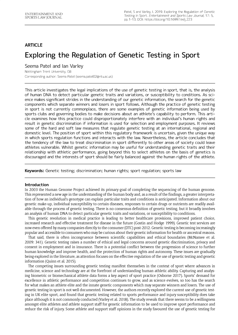 handle is hein.journals/entersport17 and id is 29 raw text is:      NTR     E                                          Patel, S and Varley, I. 2019. Exploring the Regulation of Genetic       IT LW     L                                      Testing in Sport. Entertainment and Sports Law Journal, 17: 5,                                                        pp.1-13. DOI: https://doi.org/10.16997/eslj.223ARTICLEExploring the Regulation of Genetic Testing in SportSeema Patel and Ian VarleyNottingham Trent University, GBCorresponding author: Seema Patel (seema.patel02@ntu.ac.uk)This article investigates the legal implications of the use of genetic testing in sport, that is, the analysisof human   DNA  to detect particular genetic traits and variations, or susceptibility to conditions. As sci-ence makes  significant strides in the understanding of our genetic information, the search for the geneticcomponents   which separate  winners and  losers in sport follows. Although the practice of genetic testingin sport is not currently commonplace,   there  are some  examples  of genetic  information being  used bysports clubs and  governing bodies to  make decisions about  an athlete's capability to perform. This arti-cle examines  how  this practice could disproportionately interfere with  an individual's human rights andresult in genetic discrimination if information is used for selection and employment  purposes.  It reviewssome  of the hard  and soft law  measures  that regulate genetic testing  at an international, regional anddomestic  level. The position of sport within this regulatory framework is uncertain, given the unique wayin which sports regulation functions  and interacts with the law. Nevertheless, the article concludes thatthe tendency  of the law to treat discrimination in sport differently to other areas of society could leaveathletes vulnerable. Whilst genetic information  may be  useful for understanding genetic  traits and theirrelationship with athletic performance,  going beyond  this to select athletes on the  basis of genetics isdiscouraged  and the interests of sport should be fairly balanced against the human  rights of the athlete.Keywords:   Genetic testing; discrimination; human  rights; sport regulation; sports lawIntroductionIn 2003 the Human  Genome  Project achieved its primary goal of completing the sequencing of the human genome.This represented a new age in the understanding of the human body and, as a result of the findings, a greater interpreta-tion of how an individual's genotype can explain particular traits and conditions is anticipated. Information about ourgenetic make-up, individual susceptibility to certain diseases, responses to certain drugs or nutrients are readily avail-able through the process of genetic testing. There is no consensus definition of genetic testing, but it broadly involvesan analysis of human DNA to detect particular genetic traits and variations, or susceptibility to conditions.  This genetic revolution in medical practice is leading to better healthcare provisions, improved patient choice,increased research and effective treatment for disease in the future (Gostin and Hodge 1999). Genetic test services arenow even offered by many companies directly to the consumer (DTC) post-2012. Genetic testing is becoming increasinglypopular and accessible to consumers who may be curious about their genetic information for health or ancestral reasons.  That said, there is often incongruence between scientific capabilities and ethical boundaries (McNamee et al.2009: 341). Genetic testing raises a number of ethical and legal concerns around genetic discrimination, privacy andconsent in employment and  in insurance. There is a potential conflict between the progression of science to furtherhuman  knowledge and improve  health, and the protection of human rights and autonomy These issues are graduallybeing explored in the literature, as attention focuses on the effective regulation of the use of genetic testing and geneticinformation (Quinn et al. 2015).  The competing issues surrounding genetic testing manifest themselves in the context of sport where advances inmedicine, science and technology are at the forefront of understanding human athletic ability Capturing and analys-ing biometric or biomechanical athlete data forms a key aspect of sport practice (Osborne 2017). Sports' demand forexcellence in athletic performance and competition continues to grow, and as science evolves, so too has the searchfor what makes an athlete elite and the innate genetic components which may separate winners and losers. The use ofgenetic testing in sport is not well documented. However, the authors recently explored the current use of genetic test-ing in UK elite sport, and found that genetic testing related to sports performance and injury susceptibility does takeplace although it is not commonly conducted (Varley et al. 2018). The study reveals that there seems to be a willingnessamongst elite athletes and athlete support staff for genetic information to be used to improve sport performance andreduce the risk of injury Some athlete and support staff opinions in the study favoured the use of genetic testing for