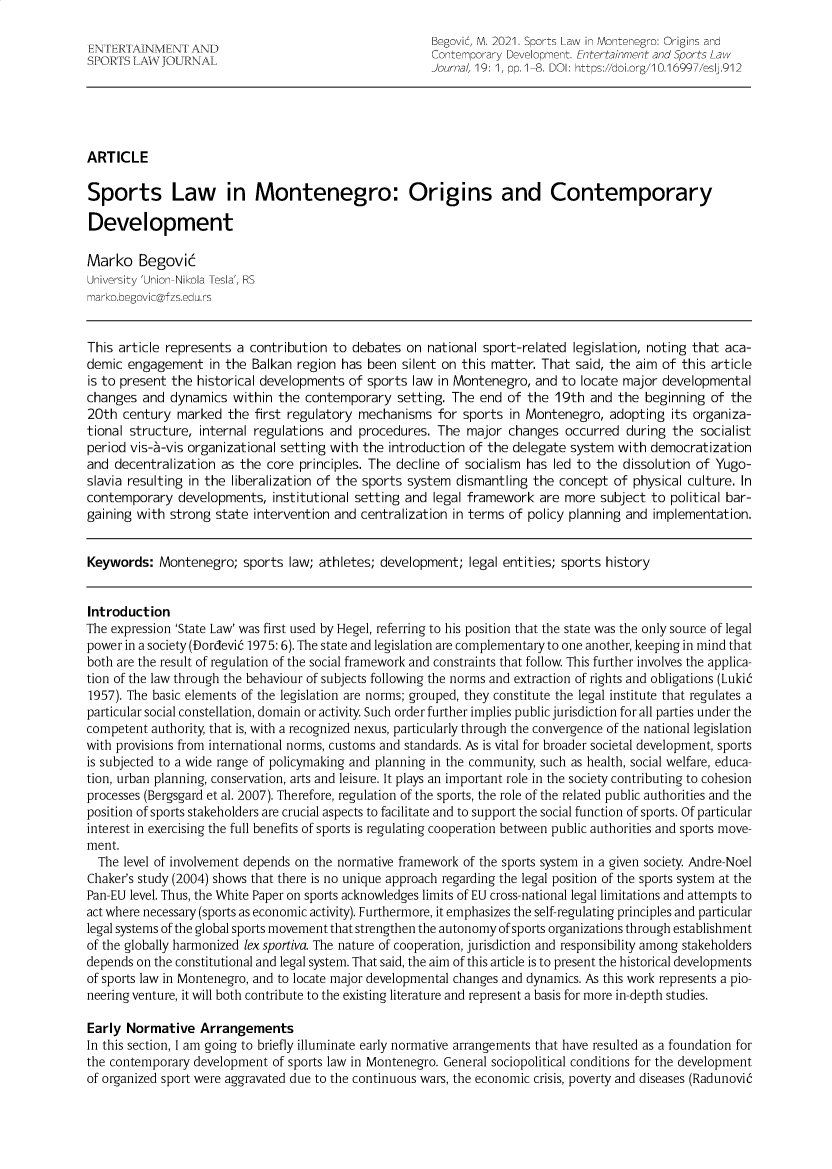 handle is hein.journals/entersport19 and id is 1 raw text is: ENTERTAINMENT ANL                                 Begovic, M. 2021. Sports Law in Montenegro: Origins andSPORTS LAW OUR  I.                               Contemporary Development. Entertainment and Sports LawJournal, 19: 1, pp. 1-8. DOI: https://doi.org/10.16997/esl.912ARTICLESports Law in Montenegro: Origins and ContemporaryDevelopmentMarko BegovicUniversity 'Union-Nikola Tesla', RSmarko.hegovic@fzs.edu.rsThis article represents a contribution to debates on national sport-related legislation, noting that aca-demic engagement in the Balkan region has been silent on this matter. That said, the aim of this articleis to present the historical developments of sports law in Montenegro, and to locate major developmentalchanges and dynamics within the contemporary setting. The end of the 19th and the beginning of the20th century marked the first regulatory mechanisms for sports in Montenegro, adopting its organiza-tional structure, internal regulations and procedures. The major changes occurred during the socialistperiod vis-a-vis organizational setting with the introduction of the delegate system with democratizationand decentralization as the core principles. The decline of socialism has led to the dissolution of Yugo-slavia resulting in the liberalization of the sports system dismantling the concept of physical culture. Incontemporary developments, institutional setting and legal framework are more subject to political bar-gaining with strong state intervention and centralization in terms of policy planning and implementation.Keywords: Montenegro; sports law; athletes; development; legal entities; sports historyIntroductionThe expression 'State Law' was first used by Hegel, referring to his position that the state was the only source of legalpower in a society (Dordevi6 1975: 6). The state and legislation are complementary to one another, keeping in mind thatboth are the result of regulation of the social framework and constraints that follow This further involves the applica-tion of the law through the behaviour of subjects following the norms and extraction of rights and obligations (Luki61957). The basic elements of the legislation are norms; grouped, they constitute the legal institute that regulates aparticular social constellation, domain or activity. Such order further implies public jurisdiction for all parties under thecompetent authority, that is, with a recognized nexus, particularly through the convergence of the national legislationwith provisions from international norms, customs and standards. As is vital for broader societal development, sportsis subjected to a wide range of policymaking and planning in the community, such as health, social welfare, educa-tion, urban planning, conservation, arts and leisure. It plays an important role in the society contributing to cohesionprocesses (Bergsgard et al. 2007). Therefore, regulation of the sports, the role of the related public authorities and theposition of sports stakeholders are crucial aspects to facilitate and to support the social function of sports. Of particularinterest in exercising the full benefits of sports is regulating cooperation between public authorities and sports move-ment.The level of involvement depends on the normative framework of the sports system in a given society. Andre-NoelChaker's study (2004) shows that there is no unique approach regarding the legal position of the sports system at thePan-EU level. Thus, the White Paper on sports acknowledges limits of EU cross-national legal limitations and attempts toact where necessary (sports as economic activity). Furthermore, it emphasizes the self-regulating principles and particularlegal systems of the global sports movement that strengthen the autonomy of sports organizations through establishmentof the globally harmonized lex sportiva. The nature of cooperation, jurisdiction and responsibility among stakeholdersdepends on the constitutional and legal system. That said, the aim of this article is to present the historical developmentsof sports law in Montenegro, and to locate major developmental changes and dynamics. As this work represents a pio-neering venture, it will both contribute to the existing literature and represent a basis for more in-depth studies.Early Normative ArrangementsIn this section, I am going to briefly illuminate early normative arrangements that have resulted as a foundation forthe contemporary development of sports law in Montenegro. General sociopolitical conditions for the developmentof organized sport were aggravated due to the continuous wars, the economic crisis, poverty and diseases (Radunovi6