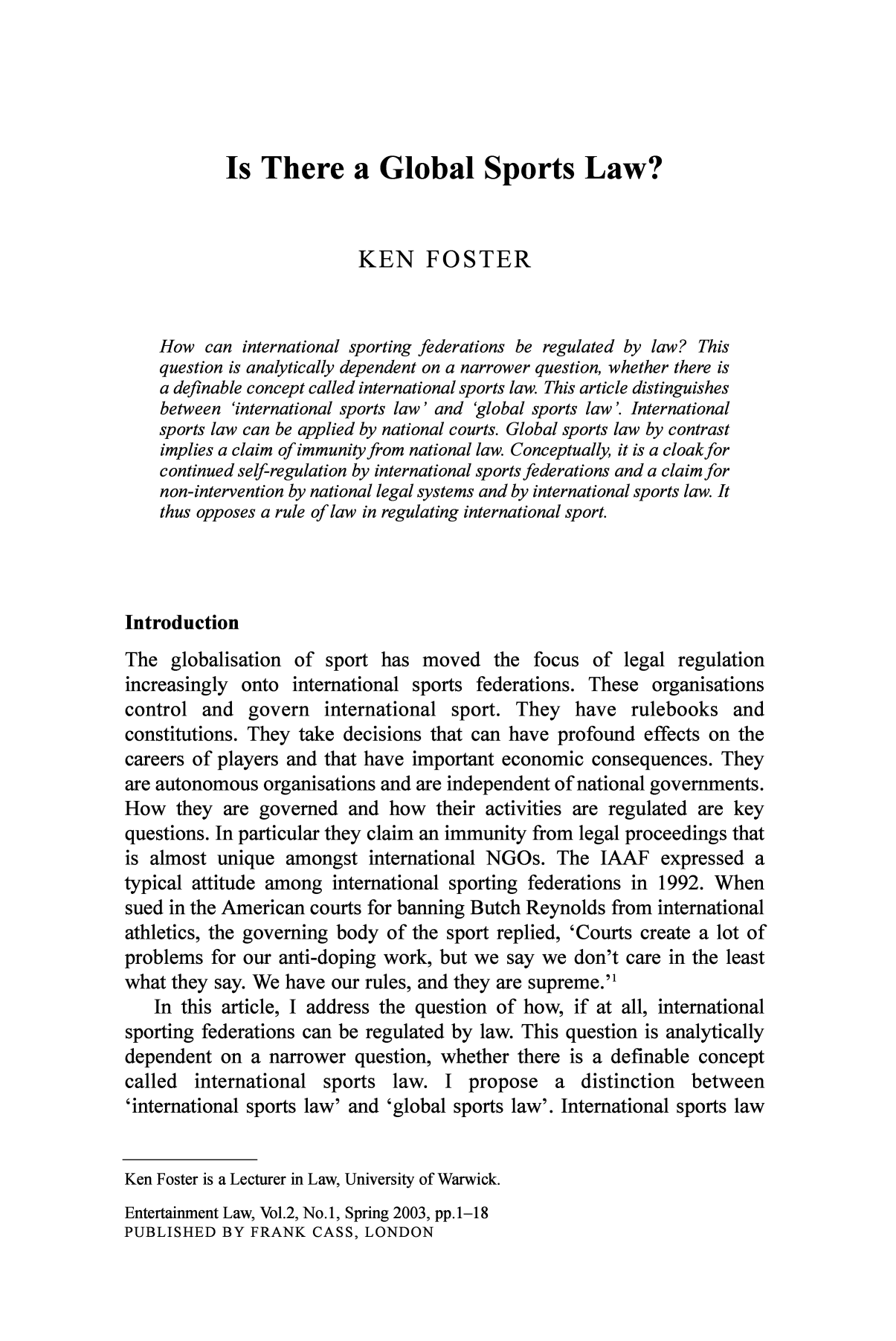 handle is hein.journals/entersport2 and id is 1 raw text is: Is There a Global Sports Law?KEN FOSTERHow can international sporting federations be regulated by law? Thisquestion is analytically dependent on a narrower question, whether there isa definable concept called international sports law. This article distinguishesbetween 'international sports law' and 'global sports law'. Internationalsports law can be applied by national courts. Global sports law by contrastimplies a claim of immunity from national law. Conceptually, it is a cloakforcontinued self-regulation by international sports federations and a claim fornon-intervention by national legal systems and by international sports law. Itthus opposes a rule of law in regulating international sport.IntroductionThe globalisation of sport has moved the focus of legal regulationincreasingly onto international sports federations. These organisationscontrol and govern international sport. They have rulebooks andconstitutions. They take decisions that can have profound effects on thecareers of players and that have important economic consequences. Theyare autonomous organisations and are independent of national governments.How they are governed and how their activities are regulated are keyquestions. In particular they claim an immunity from legal proceedings thatis almost unique amongst international NGOs. The IAAF expressed atypical attitude among international sporting federations in 1992. Whensued in the American courts for banning Butch Reynolds from internationalathletics, the governing body of the sport replied, 'Courts create a lot ofproblems for our anti-doping work, but we say we don't care in the leastwhat they say. We have our rules, and they are supreme.'In this article, I address the question of how, if at all, internationalsporting federations can be regulated by law. This question is analyticallydependent on a narrower question, whether there is a definable conceptcalled international sports law. I propose a distinction between'international sports law' and 'global sports law'. International sports lawKen Foster is a Lecturer in Law, University of Warwick.Entertainment Law, Vol.2, No.1, Spring 2003, pp.1-18PUBLISHED BY FRANK CASS, LONDON