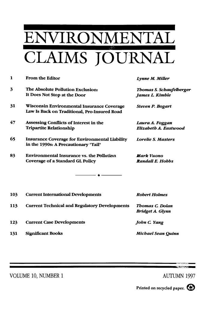 handle is hein.journals/envcl10 and id is 1 raw text is: ENVIRONMENTAL
CLAIMS JOURNAL

1     From the Editor
3     The Absolute Pollution Exclusion:
It Does Not Stop at the Door
31    Wisconsin Environmental Insurance Coverage
Law Is Back on Traditional, Pro-Insured Road
47    Assessing Conflicts of Interest in the
Tripartite Relationship
65    Insurance Coverage for Environmental Liability
in the 1990s: A Precautionary Tail
83    Environmental Insurance vs. the Pollution
Coverage of a Standard GL Policy

103
113
123
131

Current International Developments
Current Technical and Regulatory Developments
Current Case Developments
Significant Books

Lynne M. Miller
Thomas S. Schaufelberger
James L Kimble
Steven P. Bogart
Laura A. Foggan
Elizabeth A. Eastwood
Lorelie S. Masters
Mark Vuono
Randall E. Hobbs
Robert Holmes
Thomas C Dolan
Bridget A. Glynn
John C Yang
Michael Sean Quinn

VOLUME 10, NUMBER 1

AUTUMN 1997
Printed on recycled paper.



