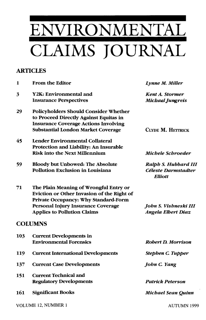 handle is hein.journals/envcl12 and id is 1 raw text is: ENVIRONMENTAL
CLAIMS JOURNAL
ARTICLES

1     From the Editor
3     Y2K: Environmental and
Insurance Perspectives
29    Policyholders Should Consider Whether
to Proceed Directly Against Equitas in
Insurance Coverage Actions Involving
Substantial London Market Coverage
45    Lender Environmental Collateral
Protection and Liability: An Insurable
Risk into the Next Millennium
59    Bloody but Unbowed: The Absolute
Pollution Exclusion in Louisiana
71    The Plain Meaning of Wrongful Entry or
Eviction or Other Invasion of the Right of
Private Occupancy: Why Standard-Form
Personal Injury Insurance Coverage
Applies to Pollution Claims

Lynne M. Miller

Kent A. Stormer
Michaeljungreis
CLYDE M. HETHCK
Michele Schroeder
Ralph S. Hubbard III
Cdleste Darmstadter
Elliott
John S. Vishneski III
Angela Elbert Diaz

COLUMNS

103   Current Developments in
Environmental Forensics
119   Current International Developments
137   Current Case Developments
151   Current Technical and
Regulatory Developments
161   Significant Books

Robert D. Morrison
Stephen C Tupper
John C. Yang
Patrick Peterson
Michael Sean Quinn

VOLUME 12, NUMBER 1

AUTUMN 1999


