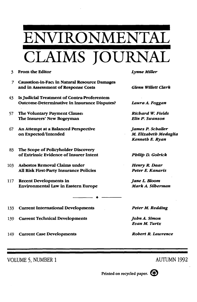 handle is hein.journals/envcl5 and id is 1 raw text is: ENVIRONMENTAL
CLAIMS JOURNAL
3 From the Editor                                Lynne Miller
7 Causation-in-Fact In Natural Resource Damages
and in Assessment of Response Costs           Glenn Willett Clark
43 Is Judicial Treatment of Contra-Proferentem
Outcome-Determinative in Insurance Disputes?  Laura A. Foggan
57 The Voluntary Payment Clause:                  Richard W Fields
The Insurers' New Bogeyman                    Elin P. Swanson
67 An Attempt at a Balanced Perspective           James P. Schaller
on Expected/Intended                          M. Elizabeth Meda

83  The Scope of Policyholder Discovery
of Extrinsic Evidence of Insurer Intent
103 Asbestos Removal Claims under
All Risk First-Party Insurance Policies
117  Recent Developments in
Environmental law in Eastern Europe
133 Current International Developments
139 Current Technical Developments
149 Current Case Developments

Kenneth E. Ryan
Philip D. Golrick
Henry R. Daar
Peter E. Kanaris
Jane L Bloom
Mark A. Silberman
Peter M. Redding
John A. Simon
Evan M. Turtz
Robert R. Lawrence

VOLUME 5, NUMBER 1

AUTUMN 1992

Printed on recycled paper.

glia


