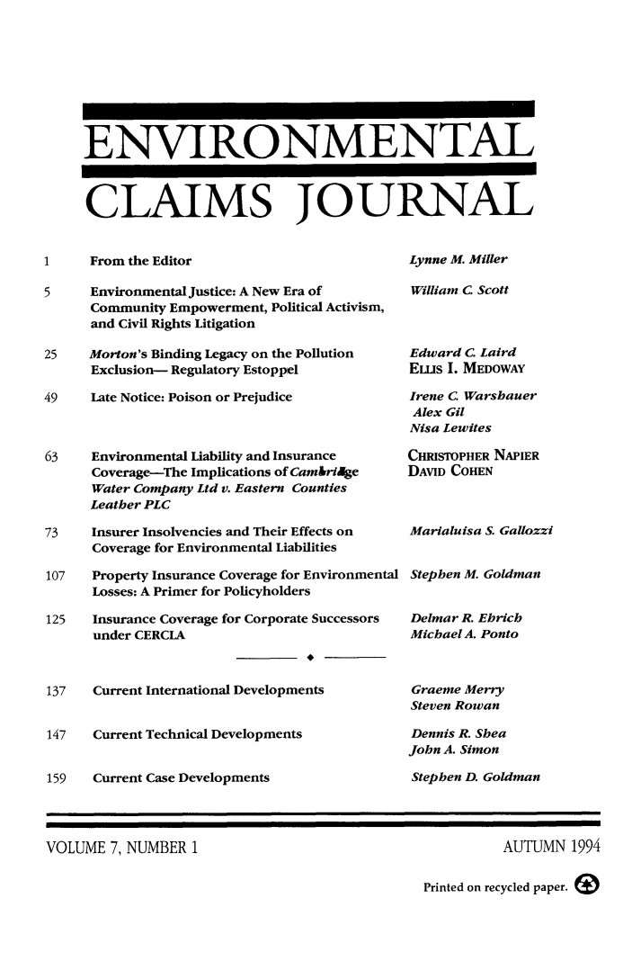 handle is hein.journals/envcl7 and id is 1 raw text is: ENVIRONMENTAL
CLAIMS JOURNAL

1     From the Editor

Lynne M. Miller

5     Environmental Justice: A New Era of
Community Empowerment, Political Activism,
and Civil Rights Litigation
25    Morton's Binding Legacy on the Pollution
Exclusion- Regulatory Estoppel
49    Late Notice: Poison or Prejudice
63    Environmental Liability and Insurance
Coverage-The Implications of CambriAlge
Water Company Ltd v. Eastern Counties
Leather PLC
73    Insurer Insolvencies and Their Effects on
Coverage for Environmental Liabilities
107   Property Insurance Coverage for Environmental
Losses: A Primer for Policyholders
125   Insurance Coverage for Corporate Successors
under CERCIA
137   Current International Developments
147   Current Technical Developments
159   Current Case Developments

William C Scott
Edward C. Laird
ELIs I. MEDOWAY
Irene C. Warshauer
Alex Gil
Nisa Lewites
CHRISTOPHER NAPIER
DAVID COHEN
Marialuisa S. Gallozzi
Stephen M. Goldman
Delmar R. Ebrich
Michael A. Ponto
Graeme Merry
Steven Rowan
Dennis R. Shea
John A. Simon
Stephen D. Goldman

VOLUME 7, NUMBER 1

AUTUMN 1994

Printed on recycled paper.


