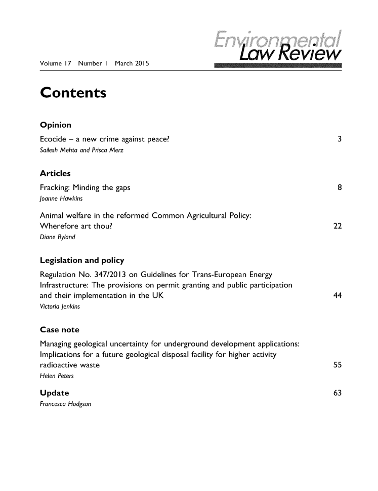 handle is hein.journals/envirlr17 and id is 1 raw text is:                                                       Law Re viewVolume 17  Number I  March 2015ContentsOpinionEcocide - a new crime against peace?                                             3Sailesh Mehta and Prisca MerzArticlesFracking: Minding the gaps                                                       8Joanne HawkinsAnimal welfare in the reformed Common   Agricultural Policy:Wherefore  art thou?                                                           22Diane RylandLegislation and  policyRegulation No. 347/20I3 on Guidelines for Trans-European EnergyInfrastructure: The provisions on permit granting and public participationand their implementation in the UK                                             44Victoria JenkinsCase  noteManaging geological uncertainty for underground development applications:Implications for a future geological disposal facility for higher activityradioactive waste                                                              55Helen PetersUpdate                                                                         63Francesca Hodgson