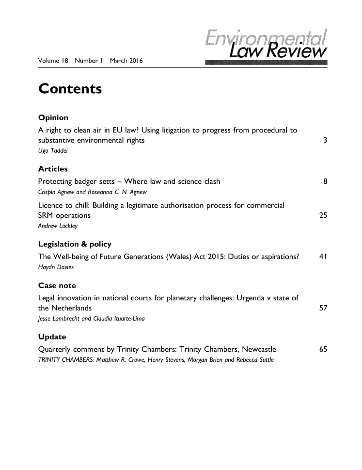 handle is hein.journals/envirlr18 and id is 1 raw text is:                                                        Law ReviewVolume 18  Number I March 2016ContentsOpinionA right to clean air in EU law? Using litigation to progress from procedural tosubstantive environmental rights                                                 3Ugo TaddeiArticlesProtecting badger setts - Where law and science clash                            8Crispin Agnew and Roseanna C. N. AgnewLicence to chill: Building a legitimate authorisation process for commercialSRM operations                                                                  25Andrew LockleyLegislation & policyThe Well-being of Future Generations (Wales) Act 2015: Duties or aspirations?   41Haydn DaviesCase noteLegal innovation in national courts for planetary challenges: Urgenda v state ofthe Netherlands                                                                 57Jesse Lambrecht and Claudia Ituarte-LimaUpdateQuarterly comment by Trinity Chambers: Trinity Chambers, Newcastle              65TRINITY CHAMBERS: Matthew R. Crowe, Henry Stevens, Morgan Brien and Rebecca Suttle