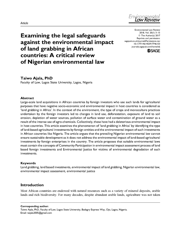handle is hein.journals/envirlr20 and id is 1 raw text is:                                                                             Law ReviewArticle                                                                            Environmental Law Review                                                                               2018, Vol. 20(1) 3-15                                                                               @The Author(s) 2017Examining the legal safeguardsK)TeAtos)21                                                                              Reprints and permission:                                                                     sagepub.co.uk</journalsPermnissions.navagainst the          e..viron...           tal   impa       t               10. 1177/1461452917746153of   land     grabbing         in  African                                journals.sagepub.com/home/elj                                                                                      OSAGEcountries: A critical reviewof   Nigerian environmental lawTaiwo   Ajala,  PhDFaculty of Law, Lagos State University, Lagos, NigeriaAbstractLarge-scale land acquisitions in African countries by foreign investors who use such lands for agriculturalpurposes that have negative socio-economic and environmental impact in host countries is considered as'land grabbing in Africa'. In the context of the environment, the type of crops and monoculture practicesundertaken by the foreign investors led to changes in land use, deforestation, exposure of land to soilerosion, depletion of water sources, pollution of surface water and contamination of ground water as aresult of the intense use of agro-chemicals. Collectively, these have had a deleterious environmental impactin host countries. This article examines the phenomenon of 'land grabbing in Africa' by identifying the typeof land-based agricultural investments by foreign entities and the environmental impact of such investmentsin African countries like Nigeria. The article argues that the prevailing Nigerian environmental law cannotensure sustainable development as it does not address the environmental impact of land-based agriculturalinvestments by foreign enterprises in the country. The article proposes that suitable environmental lawsmust contain the concepts of Community Participation in environmental impact assessment process of landbased foreign investments and Environmental justice for victims of environmental degradation of suchinvestments.KeywordsLand grabbing, land based investments, environmental impact of land grabbing, Nigerian environmental law,environmental impact assessment, environmental justiceIntroductionMost African countries are endowed with natural resources such as a variety of mineral deposits, arablelands and rich biodiversity. For many decades, despite abundant arable lands, agriculture was not takenCorresponding author:Taiwo Ajala, PhD, Faculty of Law, Lagos State University, Badagry Express Way, Ojo, Lagos, Nigeria.Email: taijala2005@gmail.com