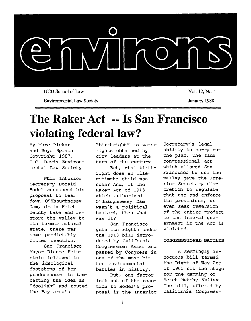 handle is hein.journals/environs12 and id is 1 raw text is: UCD School of Law                          Vol. 12, No. 1
Environmental Law Society                 January 1988
The Raker Act -- Is San Francisco
violating federal law?

By Marc Picker
and Boyd Sprain
Copyright 1987,
U.C. Davis Environ-
mental Law Society
When Interior
Secretary Donald
Hodel announced his
proposal to tear
down 0' Shaughnessy
Dam, drain Hetch
Hetchy Lake and re-
store the valley to
its former natural
state, there was
some predictably
bitter reaction.
San Francisco
Mayor Dianne Fein-
stein followed in
the ideological
footsteps of her
predecessors in lam-
basting the idea as
foolish and touted
the Bay area's

birthright to water
rights obtained by
city leaders at the
turn of the century.
But, what birth-
right does an ille-
gitimate child pos-
sess? And, if the
Raker Act of 1913
which authorized
O'Shaughnessy Dam
wasn't a political
bastard, then what
was it?
San Francisco
gets its rights under
the 1913 bill intro-
duced by California
Congressman Raker and
passed by Congress in
one of the most bit-
ter environmental
battles in history.
But, one factor
left out of the reac-
tion to Hodel's pro-
posal is the Interior

Secretary's legal
ability to carry out
the plan. The same
congressional act
which allowed San
Francisco to use the
valley gave the Inte-
rior Secretary dis-
cretion to regulate
that use and enforce
its provisions, or
even seek reversion
of the entire project
to the federal gov-
ernment if the Act is
violated.
CONGRESSIONAL BATTLES
A seemingly in-
nocuous bill termed
the Right of Way Act
of 1901 set the stage
for the damming of
Hetch Hetchy Valley.
The bill, offered by
California Congress-


