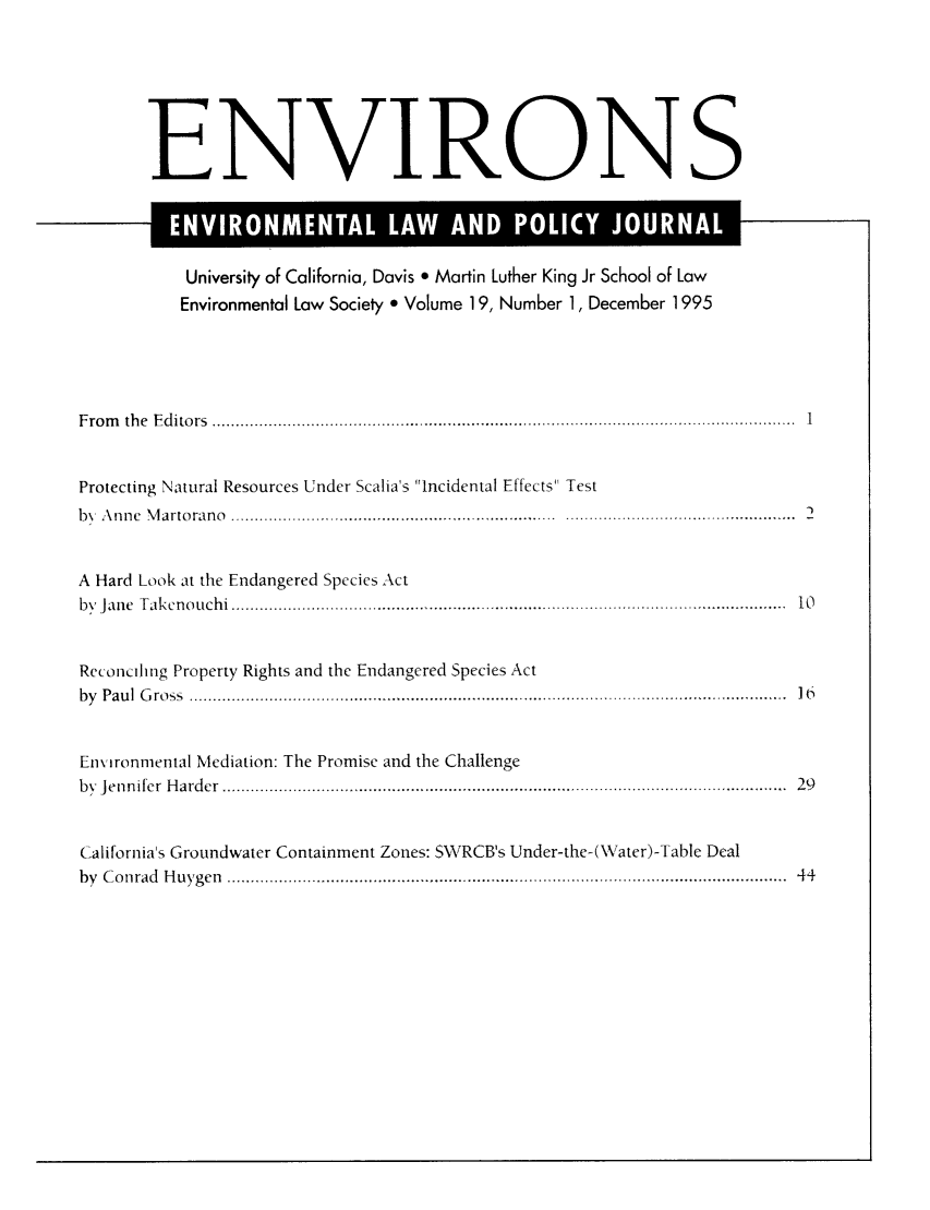 handle is hein.journals/environs19 and id is 1 raw text is: ENVIRONS
University of California, Davis e Martin Luther King Jr School of Law
Environmental Law Society e Volume 19, Number 1, December 1995
F ro m   th e  E d ito rs  ........................................................................................ .................... .......1
Protecting Natural Resources Under Scalia's Incidental Effects Test
bN  A nne  M arto rano  ....................   ........................  . .................... . . . . . .....
A Hard Look at the Endangered Species Act
b y  Ja n e  T a k cn o u ch i  ..................................................................................... ...............................  1 0
Reconciling Property Rights and the Endangered Species Act
b y  P au l  G ro ss  ......................................... .............. .......................................... .............  16
Environmental Mediation: The Promise and the Challenge
by  Jen n ifer  H ard er  ....................................................................................... ..........................  29
California's Groundwater Containment Zones: SWRCB's Under-the-(Wa ter)-Table Deal
by  C o nrad  H uygen  .......................................................................................................................  44


