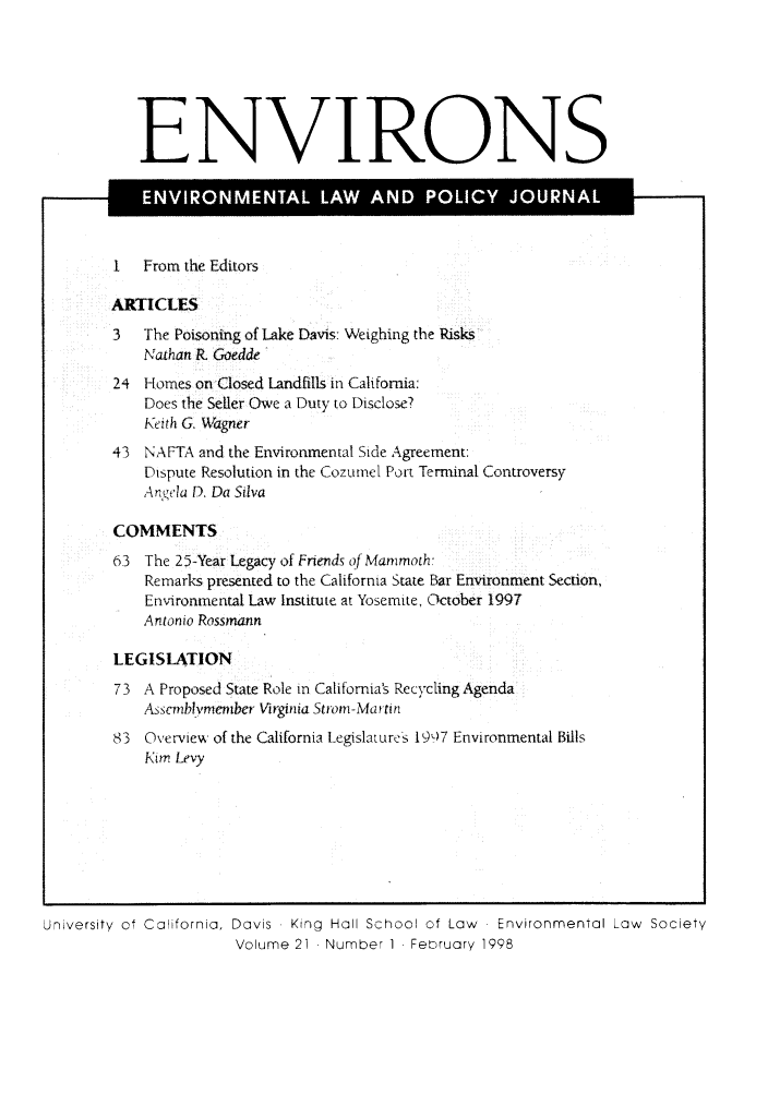 handle is hein.journals/environs21 and id is 1 raw text is: ENVIRONS
..l               T       LA    AND P       I    JO   'N
I   From the Editors
ARTICLES
3   The Poisoning of Lake Davis: Weighing the Risks
Nathan R Goedde
24 Homes on Closed Landfills in California:
Does the Seller Owe a Duty to Disclose?
Keith G. Wagner
43 NAFTA and the Environmental Side Agreement:
Dispute Resolution in the Cozumel Port Terminal Controversy
Angela D. Da Silva
COMMENTS
63 The 25-Year Legacy of Friends of Mammoth:
Remarks presented to the California State Bar Environment Section,
Environmental Law Institute at Yosemite, October 1997
Antonio Rossmann
LEGISLATION
73 A Proposed State Role in California's Recycling Agenda
Asscmblvmernber Virginia Strom-Martin
83 Overview of the California Legislatures 1907 Environmental Bills
Kim Levy

University of California, Davis  King  Hall School of Law  Environmental Law  Society
Volume 21 Number 1 February 1998


