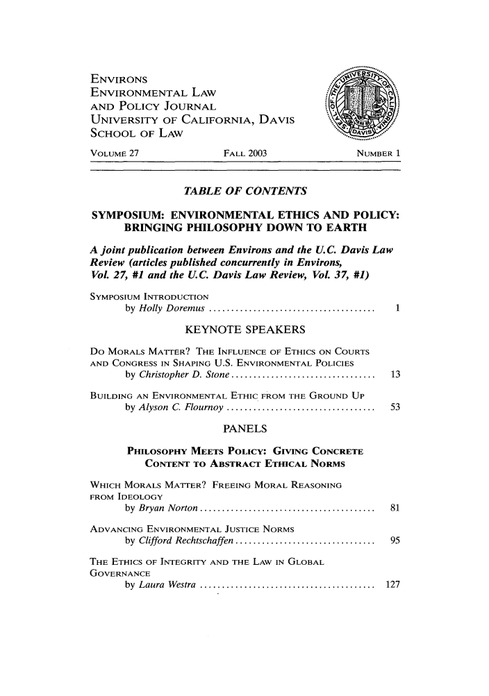 handle is hein.journals/environs27 and id is 1 raw text is: ENVIRONS
ENVIRONMENTAL LAW
AND POLICY JOURNAL
UNIVERSITY OF CALIFORNIA, DAVIS
SCHOOL OF LAW
VOLUME 27               FALL 2003               NUMBER 1
TABLE OF CONTENTS
SYMPOSIUM: ENVIRONMENTAL ETHICS AND POLICY:
BRINGING PHILOSOPHY DOWN TO EARTH
A joint publication between Environs and the U. C. Davis Law
Review (articles published concurrently in Environs,
Vol. 27, #1 and the U. C. Davis Law Review, Vol. 37, #1)
SYMPOSIUM INTRODUCTION
by  H olly  D orem us  ......................................
KEYNOTE SPEAKERS
Do MORALS MATTER? THE INFLUENCE OF ETHICS ON COURTS
AND CONGRESS IN SHAPING U.S. ENVIRONMENTAL POLICIES
by  Christopher D. Stone ................................  13
BUILDING AN ENVIRONMENTAL ETHIC FROM THE GROUND UP
by  Alyson  C. Flournoy  ..................................  53
PANELS
PHILOSOPHY MEETS POLICY: GIVING CONCRETE
CONTENT TO ABSTRACT ETHICAL NORMS
WHICH MORALS MATTER? FREEING MORAL REASONING
FROM IDEOLOGY
by  Bryan  Norton  ........................................  81
ADVANCING ENVIRONMENTAL JUSTICE NORMS
by  Clifford  Rechtschaffen  ...............................  95
THE ETHICS OF INTEGRITY AND THE LAW IN GLOBAL
GOVERNANCE
by  Laura  W estra  ......................... ..............  127


