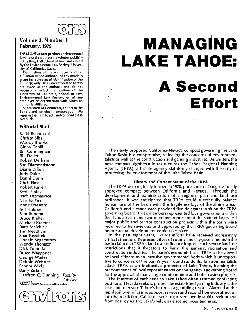 handle is hein.journals/environs3 and id is 1 raw text is: Volume 3, Number 1
February, 1979
ENVIRONS, a non-partisan environmental
law/natural resources newsletter publish-
ed by King Hall School of Law, and edited
by the Environmental Law Society, Univer-
sity of California, Davis.
Designation of the employer or other
affiliation of the author(s) of any article is
given for purposes of identification of the
author(s) only. The views expressed herein
are those of the authors, and do not
necessarily reflect the position of the
University of California, School of Law,
Environmental Law Society, or of any
employer or organization with which an
author is affiliated.
Submission of Comments, Letters to the
Editor, and Articles is encouraged. We
reserve the right to edit and/or print these
materials.
Editorial Staff
Kathi Beaumont
Christy Bliss
Woody Brooks
Ginny Cahill
Bill Cunningham
Bill Deller
Robert Derham
Sue Diamondstone
Diane Dillon
Judy Duke
Danni Dunn
Chris Elms
Robert Farrell
Scott Finley
Barb Fitzmaurice
Martha Fox
Anne Frassetto
Jeff Holmes
Sam linperati
Bruce Klafter
Michael Kramer
Barb Malchick
Tim Needham
Shar Rezabek
Donald Segerstrom
Wendy Thomson
Dick Tomoda
Bruce Waggoner
George Wailes
Debbie Webster
Sandra Wicks
Barry Ziskin
Harrison C. Dunning Faculty
Adviser
Cop~,igh: C
February 1979 UCE Environmental Law 5ociety
0

MANAGING
LAKE TAHOE:
A Second
Effort
The newly proposed California-Nevada compact governing the Lake
Tahoe Basin is a compromise, reflecting the concerns of environmen-
talists as well as the construction and gaming industries. As written, the
new compact significantly restructures the Tahoe Regional Planning
Agency (TRPA), a bistate agency statutorily charged with the duty of
protecting the environment of the Lake Tahoe Basin.
History and Current Status of the TRPA
The TRPA was originally formed in 1970, pursuant to a Congressionally
approved compact between California and Nevada. Through the
development and administration of a regional plan and land use
ordinance, it was anticipated that TRPA could successfully balance
human use of the basin with the fragile ecology of the alpine area.
California and Nevada each provided five delegates to sit on the TRPA
governing board; three members represented local governments within
the Tahoe Basin and two members represented the state at large. All
major public and private construction projects within the basin were
required to be reviewed and approved by the TRPA governing board
before actual development could take place.
In the past eight years, TRPA's efforts have received increasingly
critical attention. Representatives of county and city governments in the
basin claim that TRPA's land use ordinance imposes such severe land use
restrictions that it threatens to harm the gaming, recreation and
construction industries - the basin's economic base. TRPA is also viewed
by local citizens as an intrusive governmental body which is unrespon-
sive to concerns of the basin's year-round residents. Environmentalists
attack TRPA as an ineffective protector of Lake Tahoe, blaming the
predominance of local representatives on the agency's governing board
for the approval of many large condominium and hotel-casino projects.
The interests of each state in Lake Tahoe often assumed conflicting
positions. Nevada seeks to protect the established gaming industry at the
lake and to ensure Tahoe's future as a gambling resort. Alarmed at the
rapid spillover of casino support services and second home construction
into its jurisdiction, California seeks to prevent overly rapid development
from destroying the Lake's value as a scenic mountain area.
(continued on page 8)


