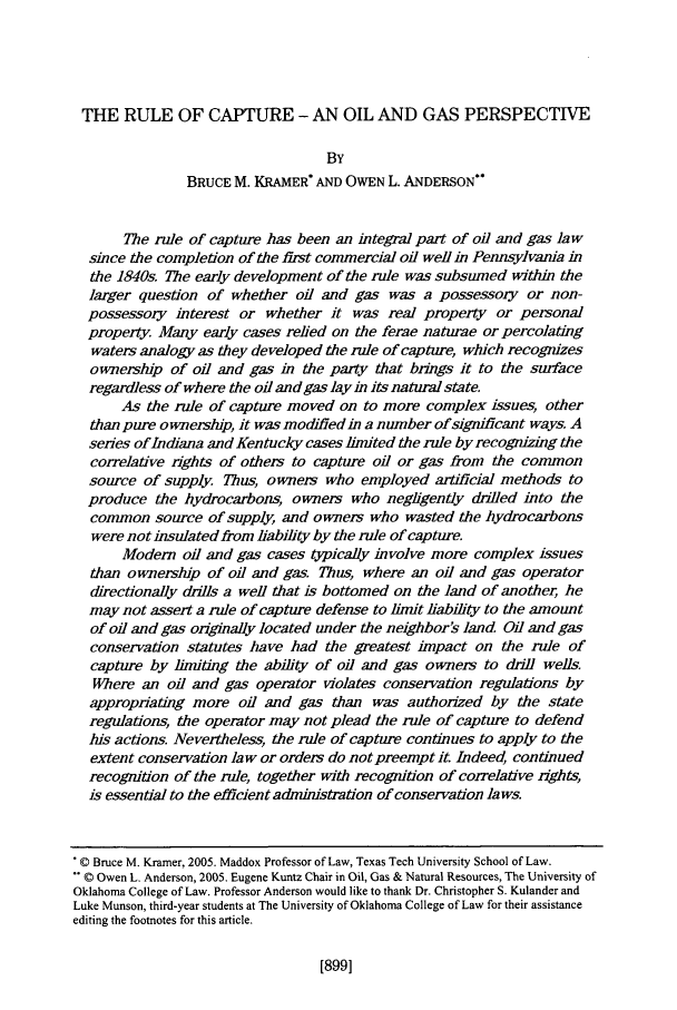 handle is hein.journals/envlnw35 and id is 913 raw text is: THE RULE OF CAPTURE - AN OIL AND GAS PERSPECTIVE
BY
BRUCE M. KRAMER* AND OWEN L. ANDERSON
The rule of capture has been an integral part of oil and gas law
since the completion of the first commercial oil well in Pennsylvania in
the 1840s. The early development of the rule was subsumed within the
larger question of whether oil and gas was a possessory or non-
possessory interest or whether it was real property or personal
properly Many early cases relied on the ferae naturae or percolating
waters analogy as they developed the rule of capture, which recognizes
ownership of oil and gas in the party that brings it to the surface
regardless of where the oil and gas lay in its natural state.
As the rule of capture moved on to more complex issues, other
than pure ownership, it was modified in a number of significant ways. A
series of Indiana and Kentucky cases limited the rule by recognizing the
correlative rights of others to capture ol or gas from the common
source of supply. Thus, owners who employed artificial methods to
produce the hydrocarbons, owners who negligently drilled into the
common source of supply, and owners who wasted the hydrocarbons
were not insulated from liability by the rule of capture.
Modern oil and gas cases typically involve more complex issues
than ownership of oil and gas. Thus, where an oil and gas operator
directionally drills a well that is bottomed on the land of another, he
may not assert a rule of capture defense to limt liability to the amount
of oil and gas originally located under the neighbor's land Oil and gas
conservation statutes have had the greatest impact on the rule of
capture by limiting the abili&ty of oil and gas owners to drill wells.
Where an oil and gas operator violates conservation regulations by
appropriating more oil and gas than was authorized by the state
regulations, the operator may not plead the rule of capture to defend
his actions. Nevertheless, the rule of capture continues to apply to the
extent conservation law or orders do not preempt it. Indeed, continued
recognition of the rule, together with recognition of correlative rights,
is essential to the efficient administration of conservation laws.
 C Bruce M. Kramer, 2005. Maddox Professor of Law, Texas Tech University School of Law.
V0 Owen L. Anderson, 2005. Eugene Kuntz Chair in Oil, Gas & Natural Resources, The University of
Oklahoma College of Law. Professor Anderson would like to thank Dr. Christopher S. Kulander and
Luke Munson, third-year students at The University of Oklahoma College of Law for their assistance
editing the footnotes for this article.

[899]


