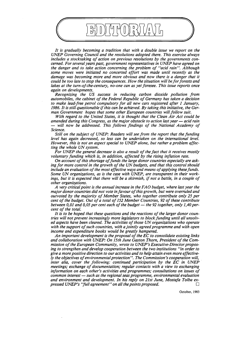 handle is hein.journals/envpola11 and id is 1 raw text is:    It is gradually becoming a tradition that with a double issue we report on the UNEP  Governing  Council and the resolutions adopted there. This exercise always includes a stocktaking of action on previous resolutions by the governments con- cerned. For several years past, government representatives in UNEP have agreed on the danger and to take action concerning the problem of acid rain. Although some moves  were  initiated no concerted effort was made until recently as the damage  was becoming  more and  more obvious and  now there is a danger that it could be too late to stop the consequences. How the situation will beforforests and lakes at the turn-of-the-century, no-one can as yet foresee. This issue reports once again on developments. Recognizing the US success in reducing carbon dioxide pollution from automobiles, the cabinet of the Federal Republic of Germany has taken a decision to make lead-free petrol compulsory for all new cars registered after 1 January, 1986. It is still questionable if this can be achieved. By taking this initiative, the Ger- man Government   hopes  that some other European countries will follow suit.   With regard to the United States, it is thought that the Clean Air Act could beamended  during this Congress, as the major obstacle to action last year - acid rain-   will now be  addressed. This follows findings of the National Academy   ofScience.  Still on the subject of UNEP: Readers will see from the report that the fundinglevel has again decreased, so less can be undertaken on the international level.However,  this is not an aspect special to UNEP alone, but rather a problem affec-ting the whole UN system.  For  UNEP  the general decrease is also a result of the fact that it receives mostlyvoluntary funding which is, in addition, affected by the rising inflation rate.  On  account of this shortage of funds the large donor countries especially are ask-ing for more control in the growth of the UN budgets, and that this control shouldinclude an evaluation of the most effective ways and means of applying these funds.Some  UN  organizations, as is the case with UNEP, are transparent in their work-ings, but it is expected that there will be a skirmish, if not a battle, in a couple ofother organizations.  A  very critical point is the annual increase in the FAQ budget, where last year themajor donor  countries did not vote in favour of this growth, but were overruled andoutvoted by  the majority of Member States, who together contribute only 25 percent of the budget. Out of a total of 152 Member Countries, 92 of these contributebetween 0,01 and 0,05 per cent each of the budget - the 92 together, only 1,40 per-cent of the total.  It is to be hoped that these questions and the reactions of the larger donor coun-tries will not prevent increasingly more legislators to block funding until all unsolv-ed aspects have been cleared. The activities of those UN organizations who operatewith the support of such countries, with a jointly agreed programme and with openincome  and expenditure books would be greatly hampered.  An  important development is the proposal of the EC to consolidate existing linksand collaboration with UNEP:  On 15th June Gaston Thorn, President of the Com-mission of the European Community,  wrote to UNEP's  Executive-Director propos-ing to strengthen and develop cooperation between the two institutions in order togive a more positive direction to our activities and to help attain even more effective-ly the objectives of environmental protection. The Commission's cooperation will,inter alia, cover the following: continued participation by the EC   in UNEPmeetings; exchange of documentation; regular contacts with a view to exchanginginformation on each other's activities and programmes; consultations on issues ofcommon   interest - such as the regional seas programme, environmental evaluationand  environment and development.  In his reply on 21st June, Mostafa Tolba ex-pressed UNEP's  full agreement on all the points proposed.           OOctober, 1983