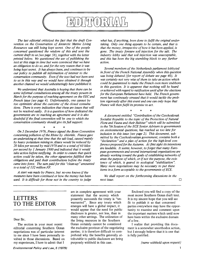 handle is hein.journals/envpola5 and id is 1 raw text is: ImDTfE   The last editorial criticized the fact that the draft Con-vention on  the Conservation of Antarctic Marine LivingResources was  still being kept secret. One of the peopleconcerned  questioned the wisdom  of this and sent thecurrent draft to us (see page 58), together with the letterprinted below. We  questioned the use of publishing thetext at this stage in time but were convinced that we havean obligation to do so, and for the very reason that it wasbeing kept secret. It has always been, and continues to beour policy to publish all information of interest to theconservation community.  Even if the.text had not been sentto us in this way and we would have obtained it throughanother channel we would unhesitatingly have published it.   We understand that Australia is hoping that there can besome  informal consultations among all the treaty powers inMarch for the purpose of reaching agreement on the EEC andFrench  issue (see page 4). Unfortunately, one cannot betoo optimistic about the outcome of the closed consulta-tions. There is every indication that these are issues that willnot be resolved easily. It is a question of how dedicated thegovernments  are to reaching an agreement and it is alsodoubtful if the final convention will be one to which theconservation community  should give its full support.   On 5 December  1976, France signed the Bonn Conventionconcerning pollution of the Rhine by chloride. France gavean undertaking at that time that the salt load, caused mainlyby heavy potassium mining in Alsace would be reduced by20 kilos per second by mid-1 978 and to a total of 60 kilosper second by 1 January 1980 and indicated that it wouldtake action before ratiflying. In order to ensure that quickaction could be taken, the other signatories fulfilled theirobligations and paid their contributions before the treatycame  into force. The sum paid for this clean-up amountedto a total of 132 million FF.   A start was made by France, but no-one knows if themeasures have been continued or how the money  has beenused. It is difficult for those not in the country to judgewhat  has, if anything, been done to fulfil the original under-taking. Only one  thing appears to be certain, and that isthat the money, irrespective of how it has been applied, isgone.  The treaty foresaw soil injection for the salt. Theindustry lobby said that soil injection was unacceptable,and  this has been the big stumbling block to any furtheraction.   Several members of the Netherlands parliament lobbyiedin front of the French National Assembly when this questionwas being debated (for report of debate see page 40). Itwas certainly not very wise of them to take an action whichcould be guaranteed to make the French even more stubbornin this question. It is apparent that nothing will be heardor achieved with regard to ratification until after the electionsfor the European Parliament have held. The French govern-ment  has continously stressed that it would tackle the prob-lem vigorously after this event and one can only hope thatFrance will then fulfil its promise to act.   A document  entitled Contribution of the CzechoslovakSocialist Republic to the topic of the Protection of NaturalFlora and Fauna and their Habitat which will be submittedto the 7th Session of the ECE Senior Advisers to governmentson environmental  questions, has reached us too late forinclusion in this issue (see page 2). This document, sub-mitted by the Czechoslovakian government, contains both adeclaration  and a plan of action for the high-level con-ference proposed for the Autumn. At first sight its intentionsare laudable. It seems, however, to forget that many Euro-pean governments and several international organizations arealready working toward the goals of establishing networks ofareas the purpose of which, or if not the purpose, the exis-tence of which, is geared to ecological stabilization .Many  more  negotiations may be necessary to put theseitems in a form acceptable to the governments of ECE.   We  shall report on the forthcoming discussions in thenext issue.LETTERSTO THE EDITORDear Sir,   The  section in your most recenteditorial concerning Southern Oceannegotiations was of particular interestto me  since I have been personally in-volved in those discussions. Based onmy  experiences, I have to admit that IEnvironmental Policy and L aw, 5 (1979)am  in complete agreement with yourstatement  that the secrecy whichpresently surrounds the treaty is un-warranted.  Since any  treaty whichemerges will have a global impact, itwould  appear that the need for publicdisclosure is greater, not less, than inmany  other settings. The utilization ofthe living resources in the SouthernOcean  certainly cannot be consideredthe exclusive province of the negotiatingparties; it is therefore difficult to com-prehend why  the benefits generally at-tributable to public disclosure are beingpurposely withheld in this case.   Enclosed you will find a copy of themost recent Southern Ocean draft text.It is my sincere hope that you will seefit to publish it so that concernedparties everywhere may have the oppor-tunity to examine and comment   uponthe important matters which until nowhave been within the exclusive domainof a few.   I realize that providing this docu-ment is a somewhat unorthodox  action,but I strongly believe that it is one thatis fully justified.          (name withheld upon request)                                     1UBlAL