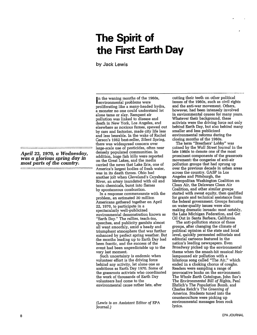 handle is hein.journals/epajrnl16 and id is 9 raw text is: The Spirit ofthe First Earth Dayby Jack LewisApril 22, 1970, a Wednesday,was a glorious spring day inmost parts of the country.n the waning months of the 1960s,environmental problems wereproliferating like a many-headed hydra,a monster no one could understand letalone tame or slay. Rampant airpollution was linked to disease anddeath in New York, Los Angeles, andelsewhere as noxious fumes, spewed outby cars and factories, made city life lessand less bearable. In the wake of RachelCarson's 1962 best-seller, Silent Spring,there was widespread concern overlarge-scale use of pesticides, often neardensely populated communities. Inaddition, huge fish kills were reportedon the Great Lakes, and the mediacarried the news that Lake Erie, one ofAmerica's largest bodies of fresh water,was in its death throes. Ohio hadanother jolt when Cleveland's CuyahogaRiver, an artery inundated with oil andtoxic chemicals, burst into flamesby spontaneous combustion.In a response commensurate with theproblem, an estimated 20 millionAmericans gathered together on April22, 1970, to participate in aspectacularly well-publicizedenvironmental demonstration known asEarth Day. The rallies, teach-ins,speeches, and publicity gambits almostall went smoothly, amid a heady andtriumphant atmosphere that was furtherenhanced by perfect spring weather. Butthe months leading up to Earth Day hadbeen frantic, and the success of theevent had been unpredictable up to thevery last moment.Such uncertainty is endemic whenvolunteer effort is the driving forcebehind any activity, let alone one asambitious as Earth Day 1970. Some ofthe grassroots activists who coordinatedthe work of thousands of Earth Dayvolunteers had come to theenvironmental cause rather late, after(Lewis is an Assistant Editor of EPAJournal.)cutting their teeth on other politicalissues of the 1960s, such as civil rightsand the anti-war movement. Others,however, had been intensely involvedin environmental causes for many years.Whatever their background, theseactivists were the driving force not onlybehind Earth Day, but also behind manysmaller and less publicizedenvironmental reforms during theclosing months of the 1960s.The term Breathers' Lobby wascoined by the Wall Street Journal in thelate 1960s to denote one of the mostprominent components of the grassrootsmovement: the congeries of anti-airpollution groups that had sprung upover the previous decade in urban areasacross the country. GASP in LosAngeles and Pittsburgh, theMetropolitan Washington Coalition onClean Air, the Delaware Clean AirCoalition, and other similar groupsstarted with sweat equity, then qualifiedfor grants and technical assistance fromthe federal government. Groups focusingon water-quality issues were alsomaking dramatic inroads: most notably,the Lake Michigan Federation, and GetOil Out in Santa Barbara, California.The anti-pollution stance of thesegroups, after changing the climate ofpolitical opinion at the state and locallevel, quickly permeated editorials andeditorial cartoons featured in thenation's leading newspapers. EvenBroadway picked up the environmentaltheme when the smash-hit musical Hairlampooned air pollution with ahilarious song called The Air, whichended in a choking chorus of coughs.Readers were sampling a range ofprovocative books on the environment:The Whole Earth Catalogue, John Sax'sThe Environmental Bill of Rights, PaulEhrlich's The Population Bomb, andCharles Reich's The Greening ofAmerica. Students tuned into thecounterculture were picking upenvironmental messages from rocklyrics.EPA JOURNAL