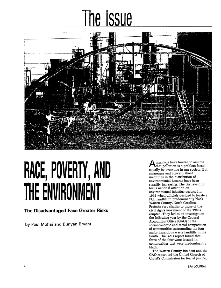 handle is hein.journals/epajrnl18 and id is 7 raw text is: The issue

RACE, POVERTY, AND
THE ENVIRONMENT
The Disadvantaged Face Greater Risks
by Paul Mohai and Bunyan Bryant

Americans have tended to assume
that pollution is a problem faced
equally by everyone in our society. But
awareness and concern about
inequities in the distribution of
environmental hazards have been
steadily increasing. The first event to
focus national attention on
environmental injustice occurred in
1982 when officials decided to locate a
PCB landfill in predominantly black
Warren County, North Carolina.
Protests very similar to those of the
civil rights movement of the 1960s
erupted. They led to an investigation
the following year by the General
Accounting Office (GAO) of the
socioeconomic and racial composition
of communities surrounding the four
major hazardous waste landfills in the
South. The GAO report found that
three of the four were located in
communities that were predominantly
black.
The Warren County incident and the
GAO report led the United Church of
Christ's Commission for Racial Justice,

EPA JOURNAL


