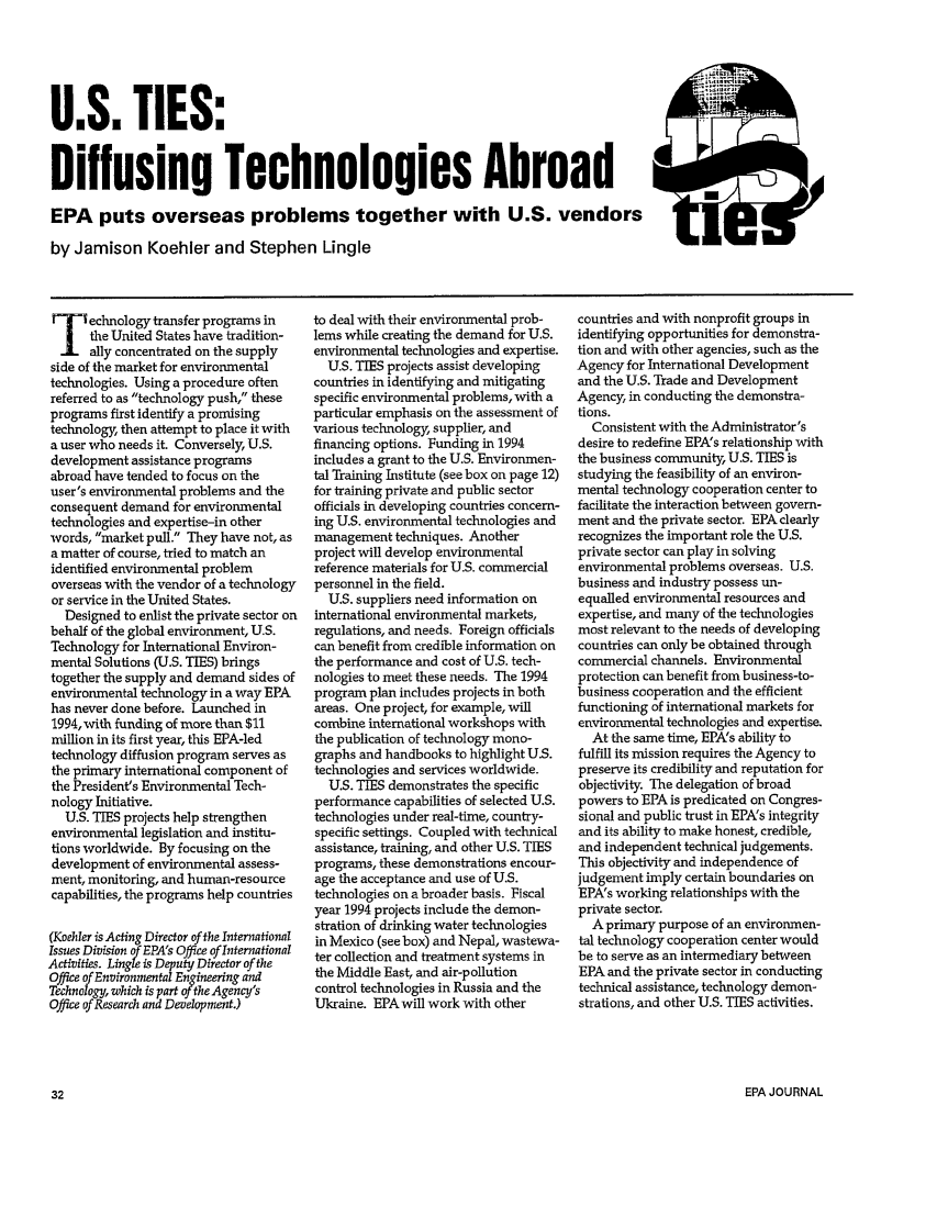 handle is hein.journals/epajrnl20 and id is 81 raw text is: U.S. TIES:
Diffusing Technologies Abroad
EPA puts overseas problems together with U.S. vendors
by Jamison Koehler and Stephen Lingle

echnology transfer programs in
the United States have tradition-
ally concentrated on the supply
side of the market for environmental
technologies. Using a procedure often
referred to as technology push, these
programs first identify a promising
technology, then attempt to place it with
a user who needs it. Conversely, U.S.
development assistance programs
abroad have tended to focus on the
user's environmental problems and the
consequent demand for environmental
technologies and expertise-in other
words, market pull. They have not, as
a matter of course, tried to match an
identified environmental problem
overseas with the vendor of a technology
or service in the United States.
Designed to enlist the private sector on
behalf of the global environment, U.S.
Technology for International Environ-
mental Solutions (U.S. TIES) brings
together the supply and demand sides of
environmental technology in a way EPA
has never done before. Launched in
1994, with funding of more than $11
million in its first year, this EPA-led
technology diffusion program serves as
the primary international component of
the President's Environmental Tech-
nology Initiative.
U.S. TIES projects help strengthen
environmental legislation and institu-
tions worldwide. By focusing on the
development of environmental assess-
ment, monitoring, and human-resource
capabilities, the programs help countries
(Koehler is Acting Director of the International
Issues Division of EPA's Office of International
Activities. Lingle is Deputy Director of the
Office of Environmental Engineering and
Technology, which is part of the Agency's
Office of Research and Development.)

to deal with their environmental prob-
lems while creating the demand for U.S.
environmental technologies and expertise.
U.S. TIES projects assist developing
countries in identifying and mitigating
specific environmental problems, with a
particular emphasis on the assessment of
various technology, supplier, and
financing options. Funding in 1994
includes a grant to the U.S. Environmen-
tal Training Institute (see box on page 12)
for training private and public sector
officials in developing countries concern-
ing U.S. environmental technologies and
management techniques. Another
project will develop environmental
reference materials for U.S. commercial
personnel in the field.
U.S. suppliers need information on
international environmental markets,
regulations, and needs. Foreign officials
can benefit from credible information on
the performance and cost of U.S. tech-
nologies to meet these needs. The 1994
program plan includes projects in both
areas. One project, for example, will
combine international workshops with
the publication of technology mono-
graphs and handbooks to highlight U.S.
technologies and services worldwide.
U.S. TIES demonstrates the specific
performance capabilities of selected U.S.
technologies under real-time, country-
specific settings. Coupled with technical
assistance, training, and other U.S. TIES
programs, these demonstrations encour-
age the acceptance and use of U.S.
technologies on a broader basis. Fiscal
year 1994 projects include the demon-
stration of drinking water technologies
in Mexico (see box) and Nepal, wastewa-
ter collection and treatment systems in
the Middle East, and air-pollution
control technologies in Russia and the
Ukraine. EPA will work with other

countries and with nonprofit groups in
identifying opportunities for demonstra-
tion and with other agencies, such as the
Agency for International Development
and the U.S. Trade and Development
Agency, in conducting the demonstra-
tions.
Consistent with the Administrator's
desire to redefine EPA's relationship with
the business community, U.S. TIES is
studying the feasibility of an environ-
mental technology cooperation center to
facilitate the interaction between govern-
ment and the private sector. EPA clearly
recognizes the important role the U.S.
private sector can play in solving
environmental problems overseas. U.S.
business and industry possess un-
equalled environmental resources and
expertise, and many of the technologies
most relevant to the needs of developing
countries can only be obtained through
commercial channels. Environmental
protection can benefit from business-to-
business cooperation and the efficient
functioning of international markets for
environmental technologies and expertise.
At the same time, EPA's ability to
fulfill its mission requires the Agency to
preserve its credibility and reputation for
objectivity. The delegation of broad
powers to EPA is predicated on Congres-
sional and public trust in EPA's integrity
and its ability to make honest, credible,
and independent technical judgements.
This objectivity and independence of
judgement imply certain boundaries on
EPA's working relationships with the
private sector.
A primary purpose of an environmen-
tal technology cooperation center would
be to serve as an intermediary between
EPA and the private sector in conducting
technical assistance, technology demon-
strations, and other U.S. TIES activities.

EPA JOURNAL


