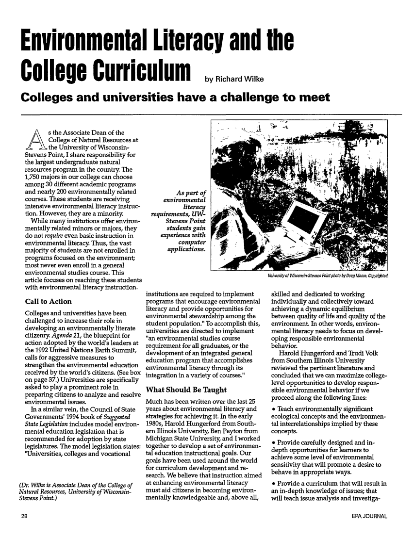 handle is hein.journals/epajrnl21 and id is 82 raw text is: Environmental Literacy and theCollege Curriculumby Richard WilkeColleges and universities have a challenge to meets the Associate Dean of theCollege of Natural Resources atthe University of Wisconsin-Stevens Point, I share responsibility forthe largest undergraduate naturalresources program in the country The1,750 majors in our college can chooseamong 30 different academic programsand nearly 200 environmentally relatedcourses. These students are receivingintensive environmental literacy instruc-tion. However, they are a minorityWhile many institutions offer environ-mentally related minors or majors, theydo not require even basic instruction inenvironmental literacy Thus, the vastmajority of students are not enrolled inprograms focused on the environment;most never even enroll in a generalenvironmental studies course. Thisarticle focuses on reaching these studentswith environmental literacy instruction.Call to ActionColleges and universities have beenchallenged to increase their role indeveloping an environmentally literatecitizenry Agenda 21, the blueprint foraction adopted by the world's leaders atthe 1992 United Nations Earth Summit,calls for aggressive measures tostrengthen the environmental educationreceived by the world's citizens. (See boxon page 37.) Universities are specificallyasked to play a prominent role inpreparing citizens to analyze and resolveenvironmental issues.In a similar vein, the Council of StateGovernments' 1994 book of SuggestedState Legislation includes model environ-mental education legislation that isrecommended for adoption by statelegislatures. The model legislation states:'Universities, colleges and vocational(Dr. Wilke is Associate Dean of the College ofNatural Resources, University of Wisconsin-Stevens Point.)As part ofenvironmentalliteracyrequirements, UW-  'Stevens Pointstudents gainexperience withcomputerapplications.institutions are required to implementprograms that encourage environmentalliteracy and provide opportunities forenvironmental stewardship among thestudent population. To accomplish this,universities are directed to implement''an environmental studies courserequirement for all graduates, or thedevelopment of an integrated generaleducation program that accomplishesenvironmental literacy through itsintegration in a variety of courses.What Should Be TaughtMuch has been written over the last 25years about environmental literacy andstrategies for achieving it. In the early1980s, Harold Hungerford from South-ern Illinois University, Ben Peyton fromMichigan State University, and I workedtogether to develop a set of environmen-tal education instructional goals. Ourgoals have been used around the worldfor curriculum development and re-search. We believe that instruction aimedat enhancing environmental literacymust aid citizens in becoming environ-mentally knowledgeable and, above all,Univesity of Wisconsin-Stevens Point photo by Doug Moore. Copfli9'ted.skilled and dedicated to workingindividually and collectively towardachieving a dynamic equilibriumbetween quality of life and quality of theenvironment In other words, environ-mental literacy needs to focus on devel-oping responsible environmentalbehavior.Harold Hungerford and Trudi Volkfrom Southern Illinois Universityreviewed the pertinent literature andconcluded that we can maximize college-level opportunities to develop respon-sible environmental behavior if weproceed along the following lines:* Teach environmentally significantecological concepts and the environmen-tal interrelationships implied by theseconcepts.* Provide carefully designed and in-depth opportunities for learners toachieve some level of environmentalsensitivity that will promote a desire tobehave in appropriate ways.* Provide a curriculum that will result inan in-depth knowledge of issues; thatwill teach issue analysis and investiga-EPA JOURNAL