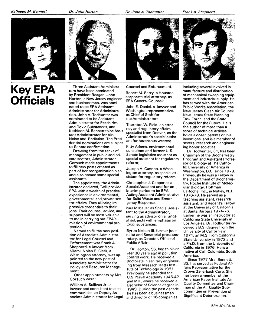 handle is hein.journals/epajrnl7 and id is 265 raw text is: Kathleen M. Bennett       Dr. John Horton           Dr. John A. Todhunter     Frank A. ShepherdKey EPAOfficialsThree Assistant Administra-tors have been nominatedby President Reagan. JohnHorton, a New Jersey engineerand businessman, was nomi-nated to be EPA AssistantAdministrator for Administra-tion. John A. Todhunter wasnominated to be AssistantAdministrator for Pesticidesand Toxic Substances, andKathleen M. Bennett to be Assis-tant Administrator for Air,Noise and Radiation. The Presi-dential nominations are subjectto Senate confirmation.Drawing from the ranks ofmanagement in public and pri-vate sectors, AdministratorGorsuch made appointmentsto fill new posts created aspart of her reorganization planand also named some specialassistants.The appointees, the Admin-istrator declared, will provideEPA with a wealth of practicalexperience in environmental,governmental, and private sec-tor affairs. They all bring im-pressive credentials to theirjobs. Their counsel, advice, andsupport will be most valuableto me in carrying out EPA'smission of environmental pro-tection.Named to fill the new posi-tion of Associate Administra-tor for Legal Counsel andEnforcement was Frank A.Shepherd, a lawyer fromMiami. Nolan E. Clark, aWashington attorney, was ap-pointed to the new post ofAssociate Administrator forPolicy and Resource Manage-ment.Other appointments by Mrs.Gorsuch were:William A. Sullivan Jr., alawyer and consultant to steelcommunities, as Deputy As-sociate Administrator for LegalCounsel and Enforcement;Robert M. Perry, a Houstoncorporate trial attorney, asEPA General Counsel;John E. Daniel, a lawyer andWashington representative,as Chief of Staff forthe Administrator;Thornton W. Field, an attor-ney and regulatory affairsspecialist from Denver, as theAdministrator's special assist-ant for hazardous wastes;Kitty Adams, environmentalconsultant and former US.Senate legislative assistant asspecial assistant for regulatoryreform;Joseph A. Cannon, a Wash-ington attorney, as special as-sistant for regulatory reform.Christopher J. Capper as aSpecial Assistant and for aninterim period to be EPAActing Assistant Administratorfor Solid Waste and Emer-gency Response.Paul Milbauer as Special Assis-tant to the Administrator,serving as advisor on a rangeof subjects with emphasis ontoxic substances.Byron Nelson III, former jour-nalist and Senatorial press sec-retary, as Director, Office ofPublic Affairs.Dr. Horton, 56, began his ca-reer 30 years ago in pollutioncontrol work. He received adoctorate in sanitary engineer-ing from Massachusetts Insti-tute of Technology in 1951.Previously he attended theU.S. Naval Academy 1945-47and MIT, where he received aBachelor of Science degree in1949. During the past decadehe has been a businessmanand director of 16 companiesincluding several involved inmanufacture and distributionof mechanical sweeping equip-ment and industrial supply. Hehas served with the AmericanPublic Works Association, theNew Jersey Clean Air Council,New Jersey State PlanningTask Force, and the StateCouncil for the Future. He isthe author of more than ascore of technical articles,holds a dozen patents on hisinventions, and is a member ofseveral research and engineer-ing honor societies.Dr. Todhunter, 31, has beenChairman of the BiochemistryProgram and Assistant Profes-sor of Biology at The Catho-lic University of America inWashington, D.C. since 1978.Previously he was a Fellow inthe Department of Biochemis-try, Roche Institute of Molec-ular Biology, HoffmanLaRoche, Inc., in Nutley, N.J.1976-78. He served as ateaching assistant, researchassistant, and Regent's Fellowat the University of Californiaat Santa Barbara 1974-76.Earlier he was an instructor atCalifornia State University inLos Angeles. Dr. Todhunter re-ceived a B.S. degree from theUniversity of California in1971, an M.S. from CaliforniaState University in 1973 anda Ph.D. from the University ofCalifornia in 1976. He is anative of Cali, Colombia, SouthAmerica.Since 1977 Mrs. Bennett,33, has served as Federal Af-fairs Representative for theCrown Zellerbach Corp. Shehas been a member of theAmerican Paper Institute AirQuality Committee and Chair-man of the Air Quality Sub-committee on Prevention ofSignificant Deterioration.EPA JOURNALKathleen M. BennettDr. John Horton            Dr. John A. TodhunterFrank A. Shepherd