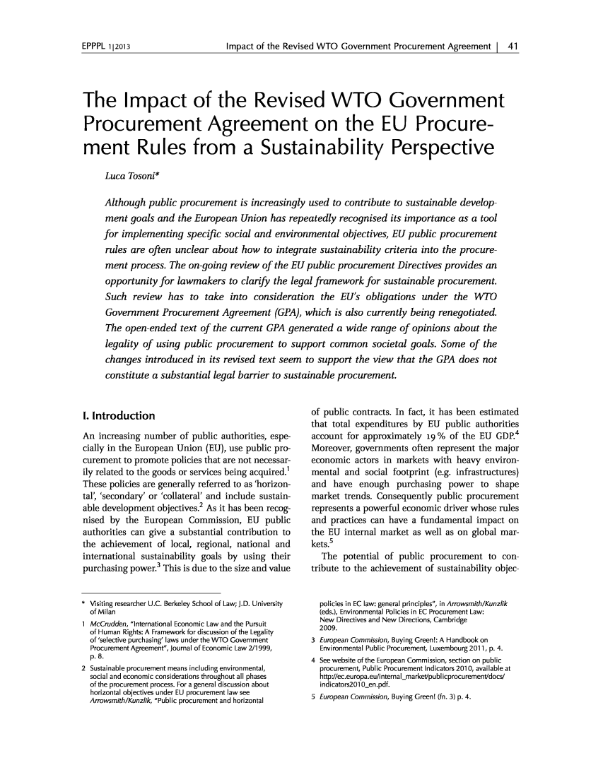 handle is hein.journals/epppl2013 and id is 45 raw text is: Impact of the Revised WTO Government Procurement Agreement | 41The Impact of the Revised WTO GovernmentProcurement Agreement on the EU Procure-ment Rules from a Sustainability PerspectiveLuca Tosoni*Although public procurement is increasingly used to contribute to sustainable develop-ment goals and the European Union has repeatedly recognised its importance as a toolfor implementing specific social and environmental objectives, EU public procurementrules are often unclear about how to integrate sustainability criteria into the procure-ment process. The on-going review of the EU public procurement Directives provides anopportunity for lawmakers to clarify the legal framework for sustainable procurement.Such review has to take into consideration the EU's obligations under the WTOGovernment Procurement Agreement (GPA), which is also currently being renegotiated.The open-ended text of the current GPA generated a wide range of opinions about thelegality of using public procurement to support common societal goals. Some of thechanges introduced in its revised text seem to support the view that the GPA does notconstitute a substantial legal barrier to sustainable procurement.1. IntroductionAn increasing number of public authorities, espe-cially in the European Union (EU), use public pro-curement to promote policies that are not necessar-ily related to the goods or services being acquired.'These policies are generally referred to as 'horizon-tal', 'secondary' or 'collateral' and include sustain-able development objectives.2 As it has been recog-nised by the European Commission, EU publicauthorities can give a substantial contribution tothe achievement of local, regional, national andinternational sustainability goals by using theirpurchasing power.3 This is due to the size and value* Visiting researcher U.C. Berkeley School of Law; J.D. Universityof Milan1 McCrudden, International Economic Law and the Pursuitof Human Rights: A Framework for discussion of the Legalityof 'selective purchasing' laws under the WTO GovernmentProcurement Agreement, Journal of Economic Law 2/1999,p. 8.2 Sustainable procurement means including environmental,social and economic considerations throughout all phasesof the procurement process. For a general discussion abouthorizontal objectives under EU procurement law seeArrowsmith/Kunzlik, Public procurement and horizontalof public contracts. In fact, it has been estimatedthat total expenditures by EU public authoritiesaccount for approximately 19% of the EU GDP.4Moreover, governments often represent the majoreconomic actors in markets with heavy environ-mental and social footprint (e.g. infrastructures)and have enough purchasing power to shapemarket trends. Consequently public procurementrepresents a powerful economic driver whose rulesand practices can have a fundamental impact onthe EU internal market as well as on global mar-kets.5The potential of public procurement to con-tribute to the achievement of sustainability objec-policies in EC law: general principles, in Arrowsmith/Kunzlik(eds.), Environmental Policies in EC Procurement Law:New Directives and New Directions, Cambridge2009.3 European Commission, Buying Green!: A Handbook onEnvironmental Public Procurement, Luxembourg 2011, p. 4.4 See website of the European Commission, section on publicprocurement, Public Procurement Indicators 2010, available athttp://ec.europa.eu/internal-market/publicprocurement/docs/indicators201 0_en.pdf.5 European Commission, Buying Green! (fn. 3) p. 4.EPPPL 1|2013