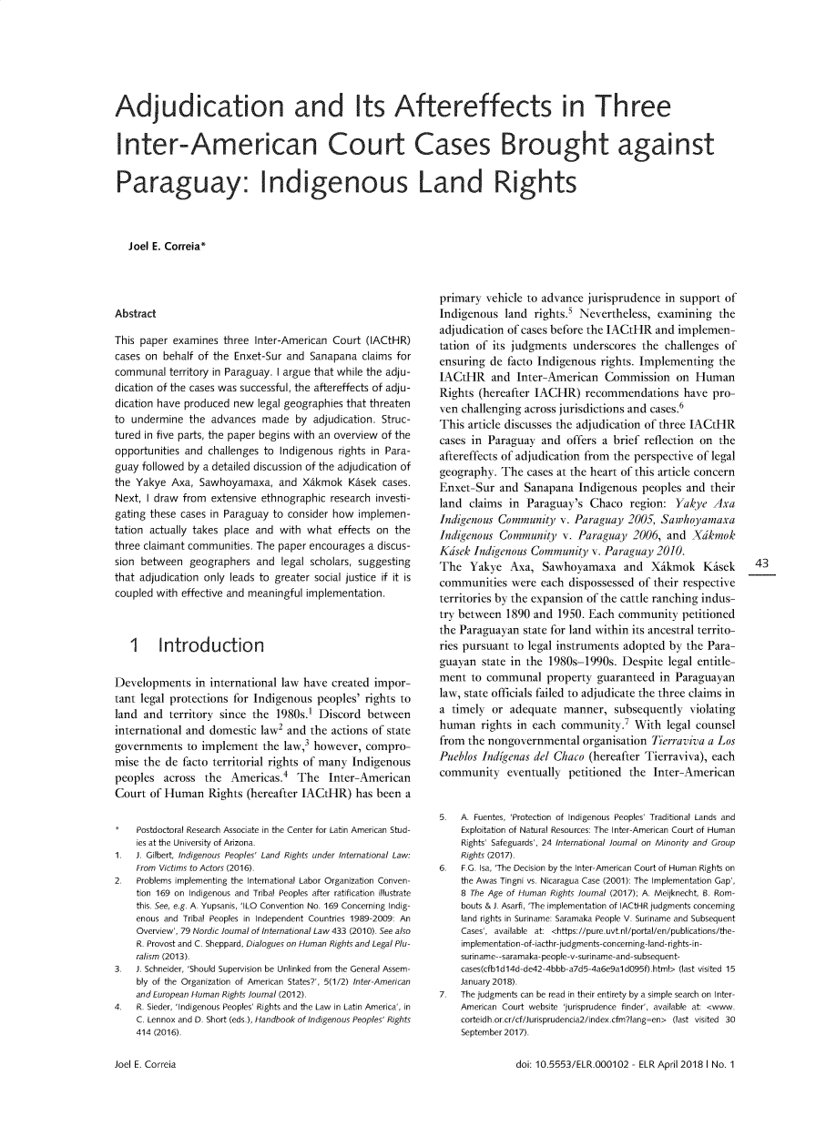 handle is hein.journals/erasmus11 and id is 44 raw text is: Adjudication and Its Aftereffects in ThreeInter-American Court Cases Brought againstParaguay: Indigenous Land Rights   Joel E. Correia*AbstractThis paper examines  three Inter-American Court (IACtHR)cases on behalf of the Enxet-Sur and Sanapana  claims forcommunal  territory in Paraguay. I argue that while the adju-dication of the cases was successful, the aftereffects of adju-dication have produced new legal geographies that threatento undermine  the advances  made  by adjudication. Struc-tured in five parts, the paper begins with an overview of theopportunities and challenges to Indigenous rights in Para-guay followed by a detailed discussion of the adjudication ofthe Yakye  Axa, Sawhoyamaxa,   and XAkmok   Kdsek cases.Next, I draw from extensive ethnographic research investi-gating these cases in Paraguay to consider how implemen-tation actually takes place and with what effects on thethree claimant communities. The paper encourages a discus-sion between  geographers  and legal scholars, suggestingthat adjudication only leads to greater social justice if it iscoupled with effective and meaningful implementation.   1    IntroductionDevelopments   in international law have created impor-tant legal protections for Indigenous peoples' rights toland and  territory since the 1980s.' Discord   betweeninternational and domestic law2 and  the actions of stategovernments   to implement  the law,3 however, compro-mise the  de facto territorial rights of many Indigenouspeoples  across  the      Americas.4   The   Inter-AmericanCourt  of Human   Rights (hereafter IACtHR)  has been  a    Postdoctoral Research Associate in the Center for Latin American Stud-    ies at the University of Arizona.1.  J. Gilbert, Indigenous Peoples' Land Rights under International Law:    From Victims to Actors (2016).2.  Problems implementing the International Labor Organization Conven-    tion 169 on Indigenous and Tribal Peoples after ratification illustrate    this. See, e.g. A. Yupsanis, 'ILO Convention No. 169 Concerning Indig-    enous and Tribal Peoples in Independent Countries 1989-2009: An    Overview', 79 Nordic Journal of International Law 433 (2010). See also    R. Provost and C. Sheppard, Dialogues on Human Rights and Legal Plu-    ralism (2013).3.  J. Schneider, 'Should Supervision be Unlinked from the General Assem-    bly of the Organization of American States?', 5(1/2) Inter-American    and European Human Rights Journal (2012).4.  R. Sieder, 'Indigenous Peoples' Rights and the Law in Latin America', in    C. Lennox and D. Short (eds.), Handbook of Indigenous Peoples' Rights    414 (2016).primary  vehicle to advance jurisprudence  in support ofIndigenous  land  rights.s Nevertheless, examining   theadjudication of cases before the IACtHR  and implemen-tation of its judgments  underscores  the challenges  ofensuring  de facto Indigenous rights. Implementing   theIACtHR and Inter-American Commission on HumanRights (hereafter IACHR)   recommendations have pro-ven challenging across jurisdictions and cases.6This article discusses the adjudication of three IACtHRcases in Paraguay  and  offers a brief reflection on theaftereffects of adjudication from the perspective of legalgeography.  The  cases at the heart of this article concernEnxet-Sur  and  Sanapana  Indigenous  peoples  and theirland  claims in Paraguay's  Chaco   region: Yakye   AxaIndigenous Community   v. Paraguay  2005, SawhoyamaxaIndigenous Community   v. Paraguay  2006,  and  XdkmokKdsek Indigenous Community   v. Paraguay 2010.The   Yakye  Axa,  Sawhoyamaxa and Xikmok Kisek            43communities   were each dispossessed  of their respectiveterritories by the expansion of the cattle ranching indus-try between  1890 and 1950. Each  community   petitionedthe Paraguayan  state for land within its ancestral territo-ries pursuant to legal instruments adopted by  the Para-guayan  state in the 1980s-1990s. Despite  legal entitle-ment  to communal   property  guaranteed in Paraguayanlaw, state officials failed to adjudicate the three claims ina timely  or adequate  manner,   subsequently  violatinghuman   rights in each community.'   With  legal counselfrom the nongovernmental   organisation Tierraviva a LosPueblos Indigenas del Chaco (hereafter Tierraviva), eachcommunity eventually petitioned the Inter-American5.  A. Fuentes, 'Protection of Indigenous Peoples' Traditional Lands and    Exploitation of Natural Resources: The Inter-American Court of Human    Rights' Safeguards', 24 International Journal on Minority and Group    Rights (2017).6.  F.G. Isa, 'The Decision by the Inter-American Court of Human Rights on    the Awas Tingni vs. Nicaragua Case (2001): The Implementation Gap',    8 The Age of Human Rights Journal (2017); A. Meijknecht, B. Rom-    bouts & J. Asarfi, 'The implementation of IACtHR judgments concerning    land rights in Suriname: Saramaka People V. Suriname and Subsequent    Cases', available at: <https://pure.uvt.nl/portal/en/publications/the-    implementation-of-iacthr-judgments-concerning-land-rights-in-    suriname--saramaka-people-v-suriname-and-subsequent-    cases(cfbl d14d-de42-4bbb-a7d5-4a6e9al d095f).html> (last visited 15    January 2018).7.  The judgments can be read in their entirety by a simple search on Inter-    American Court website 'jurisprudence finder', available at: <www.    corteidh.or.cr/cf/Jurisprudencia2/index.cfm?lang-en> (last visited 30    September 2017).doi: 10.5553/ELR.000102 - ELR April 2018 I No. 1Joel E. Correia