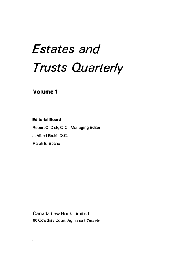 handle is hein.journals/espjrl1 and id is 1 raw text is: Estates andTrusts QuarteryVolume 1Editorial BoardRobert C. Dick, Q.C., Managing EditorJ. Albert Brul6, Q.C.Ralph E. ScaneCanada Law Book Limited80 Cowdray Court, Agincourt, Ontario