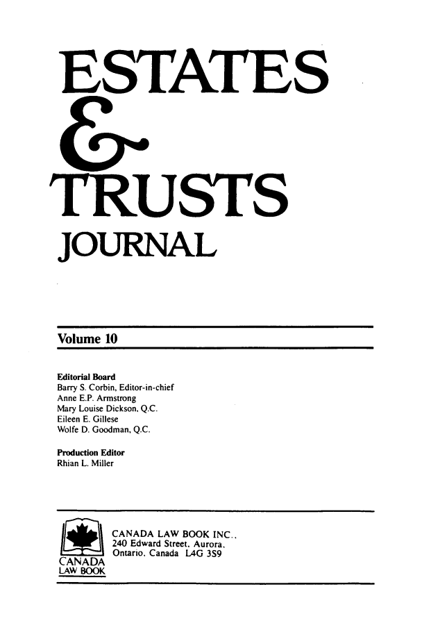 handle is hein.journals/espjrl10 and id is 1 raw text is: ESTATESTRUSTSJOURNALVolume 10Editorial BoardBarry S. Corbin, Editor-in-chiefAnne E.P. ArmstrongMary Louise Dickson. Q.C.Eileen E. GilleseWolfe D. Goodman, Q.C.Production EditorRhian L. MillerSCANADA LAW BOOK INC..240 Edward Street. Aurora.Ontario. Canada L4G 3S9CANADALAW BOOK