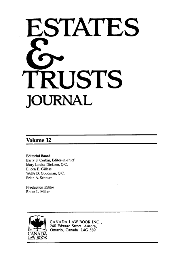 handle is hein.journals/espjrl12 and id is 1 raw text is: ESTATESTRUSTSJOURNALVolume 12Editorial BoardBarry S. Corbin, Editor-in-chiefMary Louise Dickson, Q.C.Eileen E. GilleseWolfe D. Goodman, Q.C.Brian A. SchnurrProduction EditorRhian L. Miller4       CANADA LAW BOOK INC.,240 Edward Street, Aurora,Ontario, Canada LAG 3S9CANADALAW BOOK