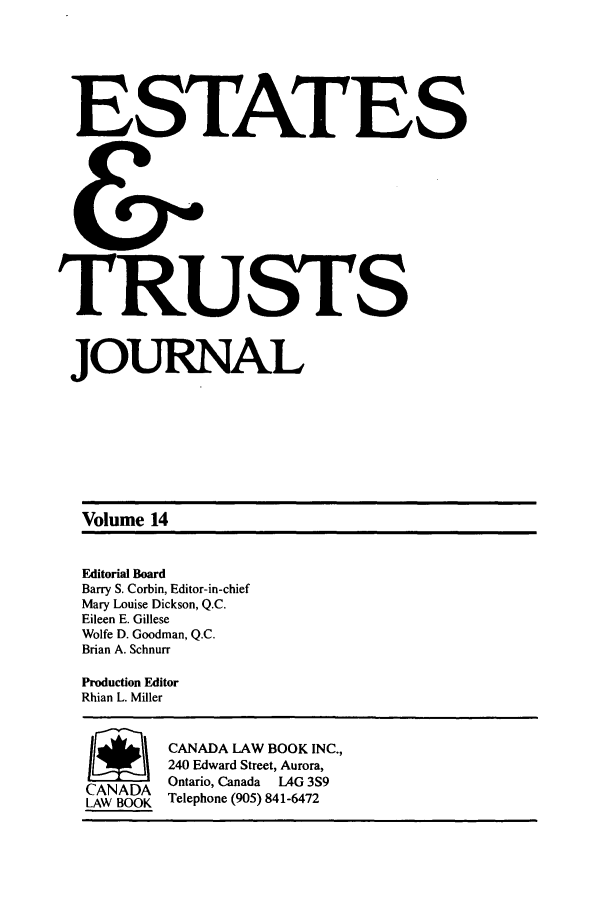 handle is hein.journals/espjrl14 and id is 1 raw text is: ESTATESTRUSTSJOURNALVolume 14Editorial BoardBarry S. Corbin, Editor-in-chiefMary Louise Dickson, Q.C.Eileen E. GilleseWolfe D. Goodman, Q.C.Brian A. SchnurrProduction EditorRhian L. MillerSCANADA LAW BOOK INC.,240 Edward Street, Aurora,CANADA Ontario, Canada LAG 3S9LAW BOOK Telephone (905) 841-6472