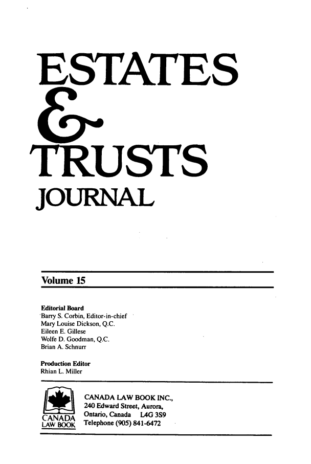 handle is hein.journals/espjrl15 and id is 1 raw text is: ESTATESTRUSTSJOURNALVolume 15Editorial Board'Barry S. Corbin, Editor-in-chiefMary Louise Dickson, Q.C.Eileen E. GilleseWolfe D. Goodman, Q.C.Brian A. SchnurrProduction EditorRhian L. MillerSCANADA LAW BOOK INC.,240 Edward Street, Aurora,CANADA Ontario, Canada LAG 3S9LAW BOOK Telephone (905) 841-6472