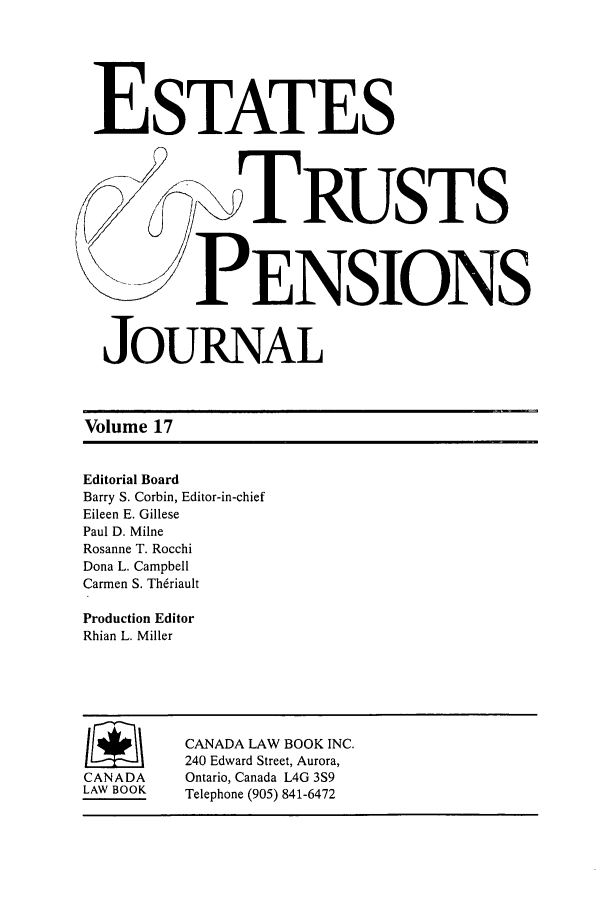 handle is hein.journals/espjrl17 and id is 1 raw text is: ESTATESRUSTSPENSIONSJOURNALVolume 17Editorial BoardBarry S. Corbin, Editor-in-chiefEileen E. GillesePaul D. MilneRosanne T. RocchiDona L. CampbellCarmen S. ThdriaultProduction EditorRhian L. MillerCANADA LAW BOOK INC.240 Edward Street, Aurora,CANADA     Ontario, Canada L4G 3S9LAW BOOK   Telephone (905) 841-6472