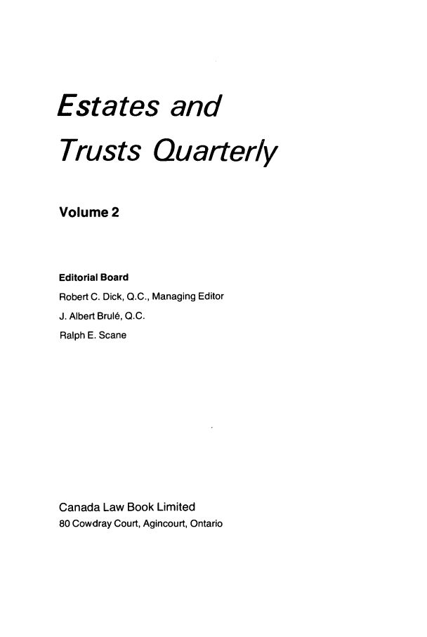 handle is hein.journals/espjrl2 and id is 1 raw text is: Estates andTrusts QuarterlyVolume 2Editorial BoardRobert C. Dick, Q.C., Managing EditorJ. Albert Brul6, Q.C.Ralph E. ScaneCanada Law Book Limited80 Cowdray Court, Agincourt, Ontario